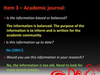 Item 3 – Academic journal:
• Is the information biased or balanced?

  The information is balanced. The purpose of the
  information is to inform and is written for the
  academic community.
• Is this information up to date?

 No (2001!)
• Would you use this information in your research?

  No, the information is too old. Need to look for
  more recent articles.
 