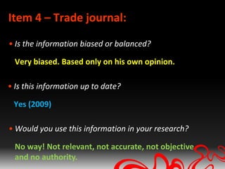 Item 4 – Trade journal:
• Is the information biased or balanced?

  Very biased. Based only on his own opinion.

• Is this information up to date?

 Yes (2009)

• Would you use this information in your research?

  No way! Not relevant, not accurate, not objective
  and no authority.
 