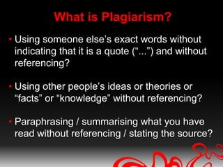 What is Plagiarism?
• Using someone else’s exact words without
  indicating that it is a quote (“...”) and without
  referencing?

• Using other people’s ideas or theories or
  “facts” or “knowledge” without referencing?

• Paraphrasing / summarising what you have
  read without referencing / stating the source?
 