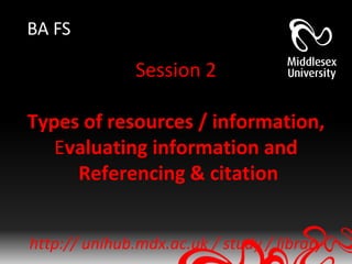 BA FS

               Session 2

Types of resources / information,
   Evaluating information and
     Referencing & citation


http:// unihub.mdx.ac.uk / study / library
 