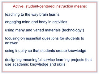 Active, student-centered instruction means:teaching to the way brain learnsengaging mind and body in activitiesusing many and varied materials (technology!)focusing on essential questions for students to answerusing inquiry so that students create knowledgedesigning meaningful service learning projects that use academic knowledge and skills
