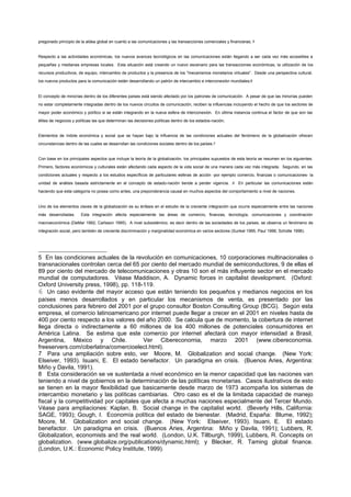 pregonado principio de la aldea global en cuanto a las comunicaciones y las transacciones comerciales y financieras; 5


Respecto a las actividades económicas, los nuevos avances tecnológicos en las comunicaciones están llegando a ser cada vez más accesibles a
pequeñas y medianas empresas locales. Esta situación está creando un nuevo escenario para las transacciones económicas, la utilización de los
recursos productivos, de equipo, intercambio de productos y la presencia de los "mecanismos monetarios virtuales". Desde una perspectiva cultural,
los nuevos productos para la comunicación están desarrollando un patrón de intercambio e interconexión mundiales;6


El concepto de minorías dentro de los diferentes países está siendo afectado por los patrones de comunicación. A pesar de que las minorías pueden
no estar completamente integradas dentro de los nuevos circuitos de comunicación, reciben la influencias incluyendo el hecho de que los sectores de
mayor poder económico y político si se están integrando en la nueva esfera de interconexión. En última instancia continua el factor de que son las
élites de negocios y políticas las que determinan las decisiones políticas dentro de los estados-nación;


Elementos de índole económica y social que se hayan bajo la influencia de las condiciones actuales del fenómeno de la globalización ofrecen
circunstancias dentro de las cuales se desarrollan las condiciones sociales dentro de los países.7


Con base en los principales aspectos que incluye la teoría de la globalización, los principales supuestos de esta teoría se resumen en los siguientes.
Primero, factores económicos y culturales están afectando cada aspecto de la vida social de una manera cada vez más integrada. Segundo, en las
condiciones actuales y respecto a los estudios específicos de particulares esferas de acción -por ejemplo comercio, finanzas o comunicaciones- la
unidad de análisis basada estrictamente en el concepto de estado-nación tiende a perder vigencia. . 8 En particular las comunicaciones están
haciendo que esta categoría no posea como antes, una preponderancia causal en muchos aspectos del comportamiento a nivel de naciones.


Uno de los elementos claves de la globalización es su énfasis en el estudio de la creciente integración que ocurre especialmente entre las naciones
más desarrolladas.     Esta integración afecta especialmente las áreas de comercio, finanzas, tecnología, comunicaciones y coordinación
macroeconómica (DeMar 1992; Carlsson 1995). A nivel subsistémico, es decir dentro de las sociedades de los países, se observa un fenómeno de
integración social, pero también de creciente discriminación y marginalidad económica en varios sectores (Sunkel 1995; Paul 1996; Scholte 1996).




5 En las condiciones actuales de la revolución en comunicaciones, 10 corporaciones multinacionales o
transnacionales controlan cerca del 65 por ciento del mercado mundial de semiconductores, 9 de ellas el
89 por ciento del mercado de telecomunicaciones y otras 10 son el más influyente sector en el mercado
mundial de computadores. Véase Maddison, A. Dynamic forces in capitalist development. (Oxford:
Oxford University press, 1998), pp. 118-119.
6 Un caso evidente del mayor acceso que están teniendo los pequeños y medianos negocios en los
países menos desarrollados y en particular los mecanismos de venta, es presentado por las
conclusiones para febrero del 2001 por el grupo consultor Boston Consulting Group (BCG). Según esta
empresa, el comercio latinoamericano por internet puede llegar a crecer en el 2001 en niveles hasta de
400 por ciento respecto a los valores del año 2000. Se calcula que de momento, la cobertura de internet
llega directa o indirectamente a 60 millones de los 400 millones de potenciales consumidores en
América Latina. Se estima que este comercio por internet afectará con mayor intensidad a Brasil,
Argentina, México y Chile.                Ver Cibereconomia, marzo 2001 (www.cibereconomia.
freeservers.com/ciberlatina/comercioelect.html).
7 Para una ampliación sobre esto, ver Moore, M. Globalization and social change. (New York:
Elseiver, 1993). Isuani, E. El estado benefactor. Un paradigma en crisis. (Buenos Aries, Argentina:
Miño y Davila, 1991).
8 Esta consideración se ve sustentada a nivel económico en la menor capacidad que las naciones van
teniendo a nivel de gobiernos en la determinación de las políticas monetarias. Casos ilustrativos de esto
se tienen en la mayor flexibilidad que basicamente desde marzo de 1973 acompaña los sistemas de
intercambio monetario y las políticas cambiarias. Otro caso es el de la limitada capacidad de manejo
fiscal y la competitividad por capitales que afecta a muchas naciones especialmente del Tercer Mundo.
Véase para ampliaciones: Kaplan, B. Social change in the capitalist world. (Beverly Hills, California:
SAGE, 1993); Gough, I. Economía política del estado de bienestar. (Madrid, España: Blume, 1992);
Moore, M. Globalization and social change. (New York: Elseiver, 1993). Isuani, E. El estado
benefactor. Un paradigma en crisis. (Buenos Aries, Argentina: Miño y Davila, 1991); Lubbers, R.
Globalization, economists and the real world. (London, U.K. Tillburgh, 1999), Lubbers, R. Concepts on
globalization. (www.globalize.org/publications/dynamic.html); y Blecker, R. Taming global finance.
(London, U.K.: Economic Policy Institute, 1999).
 