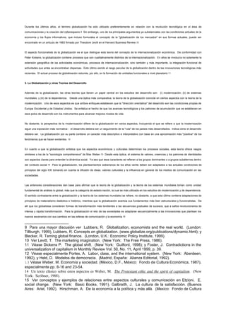 Durante los últimos años, el término globalización ha sido utilizado preferentemente en relación con la revolución tecnológica en el área de
comunicaciones y la creación del cyberespacio.9 Sin embargo, uno de los principales argumentos ya substanciales con las condiciones actuales de la
economía y los flujos informativos, que incluso formulaba el concepto de la "globalización de los mercados" en sus formas actuales, puede ser
encontrado en un artículo de 1983 firmado por Theodore Levitt en el Harvard Business Review.10


El aspecto funcionalista de la globalización es el que distingue esta teoría del concepto de la internacionalización económica. De conformidad con
Peter Kickens, la globalización contiene procesos que son cualitativamente distintos de la internacionalización. En ellos se involucra no solamente la
extensión geográfica de las actividades económicas, procesos de internacionalización, sino también y más importante, la integración funcional de
actividades que antes se encontraban dispersas. Esto último siendo el rasgo peculiar de la globalización dentro de las innovaciones tecnológicas más
recientes. El actual proceso de globalización redunda, por ello, en la formación de unidades funcionales a nivel planetario.11


3. La Globalización y otras Teorías del Desarrollo


Además de la globalización, las otras teorías que tienen un papel central en los estudios del desarrollo son: (i) modernización; (ii) de sistemas
mundiales; y (iii) de la dependencia. Desde una óptica más comparativa, la teoría de la globalización coincide en ciertos aspectos con la teoría de la
modernización. Uno de esos aspectos es que ambos enfoques establecen que la "dirección orientativa" del desarrollo son las condiciones propias de
Europa Occidental y de Estados Unidos. Se enfatiza el hecho de que los avances tecnológicos y los patrones de acumulación que se establecen en
esos polos de desarrollo son los instrumentos para alcanzar mejores niveles de vida.


No obstante, la perspectiva de la modernización difiere de la globalización en varios aspectos, incluyendo el que se refiere a que la modernización
sigue una exposición más normativa - el desarrollo debiera ser un seguimiento de la "ruta" de los países más desarrollados. Indica cómo el desarrollo
debiera ser. La globalización por su parte contiene un caracter más descriptivo e interpretativo con base en una aproximación más "positiva" de los
fenómenos que se hacen evidentes. 12


En cuanto a que la globalización enfatiza que los aspectos económicos y culturales determinan los procesos sociales, esta teoría ofrece rasgos
similares a los de la "sociología comprehensiva" de Max Weber.13 Desde esta óptica, el sistema de valores, creencias y los patrones de identidades
son aspectos claves para entender la dinámica social. Ya sea que esos caracteres se refieran a los grupos dominantes o a grupos subalternos dentro
del contexto social.14 Para la globalización, los planteamientos weberianos de los años veinte deben ser adaptados a las actuales condiciones de
principios del siglo XXI tomando en cuenta la difusión de ideas, valores culturales y la influencia en general de los medios de comunicación en las
sociedades.


Las anteriores consideraciones dan base para afirmar que la teoría de la globalización y la teoría de los sistemas mundiales toman como unidad
fundamental de análisis lo global, más que la categoría de estado-nación, la cual es más utilizada en los estudios de modernización y de dependencia.
El sentido contrastante entre la globalización y la teoría de los sistemas mundiales se refiere, no obstante, a que esta última contiene adaptaciones de
principios de materialismo dialéctico e histórico, mientras que la globalización acentúa sus fundamentos más bien estructurales y funcionalistas. De
allí que los globalistas consideren formas de transformación más tendientes a las secuencias graduales de sucesos, que a saltos revolucionarios de
intensa y rápida transformación. Para la globalización el reto de las sociedades es adaptarse secuencialmente a las innovaciones que plantean los
nuevos escenarios con sus cambios en las esferas de comunicación y la economía.15



9 Para una mayor discusión ver Lubbers, R. Globalization, economists and the real world. (London:
Tillburgh, 1999), Lubbers, R. Concepts on globalization. (www.globalize.org/publications/dynamic.html); y
Blecker, R. Taming global finance. (London, U.K.: Economic Policy Institute, 1999).
10 Ver Levitt, T. The marketing imagination. (New York: The Free Press, 1986).
11 Véase Dickens P. The global shift. (New York: Guilford, 1998); y Foster, J. Contradictions in the
universalization of capitalism in Monthly Review Vol. 50, No. 11, April 1999, p. 39.
12 Véase especialmente Portes, A. Labor, class, and the international system. (New York: Aberdeen,
1992), y Held, D. Modelos de democracia. (Madrid, España: Alianza Editorial, 1992).
13 Véase Weber, M. Economía y sociedad. (México, D.F., México: Fondo de Cultura Económica, 1987),
especialmente pp. 8-16 and 23-54.
14 Un texto clásico sobre estos aspectos es Weber, M. The Protestant ethic and the spirit of capitalism. (New
York: Scribner, 1988).
15 Ver conceptos y ejemplos de relaciones entre aspectos culturales y comunicación en Etzioni. E.
social change. (New York: Basic Books, 1991). Galbraith, J. La cultura de la satisfacción. (Buenos
Aires: Ariel, 1992). Hirschman, A. De la economía a la política y más allá. (Mexico: Fondo de Cultura
 