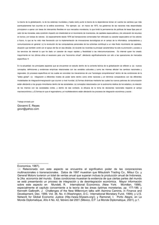 La teoría de la globalización, la de los sistemas mundiales y hasta cierto punto la teoría de la dependencia toman en cuenta los cambios que más
acentuadamente han ocurrido en la esfera económica. Por ejemplo: (a) en marzo de 1973, los gobiernos de las naciones más desarrolladas
principiaron a operar con tasas de intercambio flexibles en sus mercados monetarios, lo que limitó la permanencia de políticas de tasas fijas para el
valor de las monedas; esta condición impactó con drasticidad en el movimiento de inversiones, de capitales especulativos y de colocación de recursos
en bonos y en bolsas de valores; (b) especialmente desde 1976 las transacciones comerciales han reforzado su caracter especulativo en los valores
a futuro, lo que se ha visto más favorecido con la implementación de innovaciones tecnológicas en el campo de la informática, computadores y
comunicaciones en general; (c) la revolución de las computadoras personales de los ochentas contribuyó a un más fluido movimiento de capitales,
situación que también contó con el apoyo del fax en esa década; (d) durante los noventas la principal característica ha sido la promoción y acceso a
los servicios de internet lo que ha dado un caracter de mayor rapidez y flexibilidad a las intercomunicaciones.        Es internet quien ha creado
mayormente en los últimos años el escenario para una "economía virtual", afectando significativamente con ello a las operaciones de mercados
específicos.16


En la actualidad, los principales aspectos que se encuentran en estudio dentro de la corriente teórica de la globalización se refieren a: (a) nuevos
conceptos, definiciones y evidencias empíricas relacionadas con las variables culturales y como las mismas afectan los cambios nacionales y
regionales; (b) procesos específicos en los cuales se concretan los mecanismos de una "sociología comprehensiva" dentro de las condiciones de la
"aldea global"; (c) integración a diferentes niveles de poder tanto dentro como entre naciones y en términos comparativos con las diferentes
modalidades de integración/marginación que ocurren a nivel mundial; (d) formas dinámicas mediante las cuales los nuevos patrones de comunicación
están afectando a los grupos minoritarios dentro de las sociedades; (e) conceptos relacionados con la autonomía relativa de los estados y la relación
de los mismos con las sociedades civiles, y dentro de ese contexto, la eficacia de la toma de decisiones nacionales respecto al campo
macroeconómico; y (f) formas en que el regionalismo y el multilateralismo están afectando los procesos de integración económica y social.-




Trabajo enviado por:

Giovanni E. Reyes
giovr@yahoo.com




Economica, 1987).
16 Relacionado con este aspecto se encuentra el significativo poder de las corporaciones
multinacionales o transnacionales. Datos de 1997 muestran que Mitsubishi Trading Co., Mitsui Co. y
General Motors tuvieron un total de ventas anual que superan incluso la producción anual de Indonesia,
la 24a. economía del mundo. Estas condiciones muestran la evidencia de que ciertas partes del mundo
se está presentando un proceso de integración y de desintegración económica. Mayor información
sobre este aspecto en Mundell, R. International Economics. (New York: Mcmillan, 1998),
especialmente el capítulo concerniente a la teoría de las áreas óptimas monetarias, pp. 177-186; y
Kenneth Galbraith, J. Challenges of the New Millennium talks with Asimina Caminis, in Finance and
Development, Dec. 1999, Vol. 36, No. 4 (Washington, D.C.: International Monetary Fund, 1999); y U.S.
Network for Global Economic Justice (http://www.50years.org/); y Ramonet, I. Porto Alegre, en Le
Monde Diplomatique, Año 4 No. 42, febrero del 2001 (México, D.F: Le Monde Diplomatique, 2001), p.1.
 