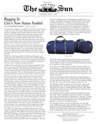 Reformatted from:




                                                               TUESDAY, JULY 1, 2003


Bagging It:                                                                     Then Ms. Gallagher needed a distinguished sounding name to go
                                                                                with the “rich preppy” look of her “Original Duffel.” She decided
City’s New Status Symbol                                                        on Warden-Brooks, Ltd. – Warden was her married name, and
                                                                                Brooks was a reference to the two brooks behind her house in
                                                                                Chappaqua. She reverted back to her maiden name, Gallagher, to
                                 – Staff Reporter of the Sun
By ANNA SCHNEIDER-MAYERSON
                                                                                disguise the fact that she had only just formed the company. “I
It doesn’t take a Rolex or an Audi TT to catch the eye of a woman               wanted it to sound established and very British, as though it had
in this city – just a $25 canvas duffel adorned with a subtle corpo-            been around for 100 years. I wanted to leave the impression that we
rate logo. Goldman Sachs, Morgan Stanley, or Bear Stearns, for                  were a huge conglomerate,” she said in an interview recently from
instance. In this belt-tightening economy, the company-issued                   New Canaan, CT., where her company is based.
canvas bag has given bankers, traders, and fund managers an
affordable way to wear their wallets on their sleeves. The same
preppy duffel bags accented with straps bearing the name of one’s
current, or former firm can be seen on droves of men entering the
Equinox gym or riding the Lexington Avenue express line.
The heavy canvas, the frayed handles, the brass hardware, and
the classic silhouette all make for a moneyed, understated look.
The more faded, the better. “It’s a junior banker status symbol,”
one 26-year-old banker at Lehman Brothers said of the 18-inch-
long bags, which are identical save for the color variations among
the firms.
While the current stock market’s lackluster performance is not                                           Original Duffel
reminiscent of the 1980s boom years, the look recalls the alligator
shirts and Alex Keaton era. Most of the young guns toting the bag               The banks bought it, and the bags quickly became an institution.
                                                                                The boom years of 1999 and 2000 brought Warden-Brooks, Ltd. a
sling it across their chests- one foot in the golf bag demographic,
                                                                                record numbers of orders. Investment and brokerage firms recognize
the other in the youthful messenger bag market.
                                                                                it’s a must-have for their employees.
Goldman Sachs and Credit Suisse First Boston issue theirs in the
                                                                                According to one banker, Bank of America Securities didn’t give
classic navy canvas with hunter green webbing. Others cast it in
                                                                                out those bags, so recently the head of the group ordered a bunch
the company’s flagship colors. Bear Stearns in black with red
                                                                                in the firm’s trademark red and navy blue colors. “He said ‘We can’t
accents; corporate law firm Fried, Frank, Harris, Shriver & Jacobson
                                                                                be an investment banking firm and not have these little bags,’ “ the
in maroon and white. They are all decorated with a woven ribbon
                                                                                banker said. A spokeswoman for the bank did not respond to a call
that repeats the firm’s name over and over like a stock ticker tape.
                                                                                placed to her office.
The font is just large enough to read across the aisle of the M15
                                                                                At the New York Sports Club on Wall Street, where the bags are
bus, but requires one to inch a little closer in a dark bar. This
                                                                                often seen in the locker room, general manager, Michael Valentino,
trendy accessory has caught the eyes of women in the city, who say              says they spiff up the gym’s image. “If you’re a new member walking
the bags make it easier to confirm that a potential Romeo isn’t an              into the club, you see that you’re in good company,” he said.
unemployed slacker. “It means he has a good education and a good
                                                                                Ms. Gallagher would not identify any of her clients, citing confi-
job,” said Stephanie Sabatino, 30, a teacher hanging out at The
                                                                                dentiality agreements. A dozen investment banks and law firms
Joshua Tree, a Murray Hill postcollege hangout. “After I see that it’s
                                                                                whose bags were spotted, including JPMorgan Chase, UBS, Welsh,
a good company, I also look to see who it is that works there,” she
                                                                                and Bear Stearns-did not return calls to comment about how long
said. “It’s an introduction, a talking point,” one 24-year-old analyst
                                                                                they have been giving the bags.
said, while sipping a Coors Light at Ulysses, a new financial district
                                                                                Ms. Gallagher said she understood why men would carry around
pick-up joint. Like many others in the financial industry who con-
                                                                                these bags. “There’s something emotional attached to it. It’s more
tributed to this article, he asked to have his name withheld because
                                                                                than a bag. It often dates back to their first job,” she said. “They get
of his current company’s policy which forbids speaking to reporters.
                                                                                nice and ratty. It’s sort of like an old T-shirt,” said Scott Rosen, 24,
Most men use it as a gym bag; the duffels are mildew resistant and              who got his Warden-Brooks duffel when he joined CIBC World
lack oversized mesh pockets or bright colors that might look tacky              Markets two years ago as a financial analyst.
at an afterwork dinner. “It means you work at Prudential- and
                                                                                Ms. Gallagher’s shelves, she says, are filled with more that 400
you’re in shape,” one vice president of that company said, caught               fossils: Duffels bearing the names of obsolete firms such as Drexel
leaving his office at One New York Plaza last week after work.                  Burnham Lambert, Chemical Bank, DLJ, and Manufacturers
The 1980s look of the bags is in keeping with the spirit of the                 Hanover Trust. What has this entrepreneur considered doing with
originator, Joan Killian Gallagher. She launched the line in 1978,              them? “I thought they’d be a great item for eBay!” she said.
coming up with the subtle ribbon design element when she ordered
labels for E.F. Hutton, a prestigious investment bank that has since                                WARDEN-BROOKS, LTD
been dismantled. “When the first labels were sent to me they were                         27 PINE STREET • NEW CANAAN • CT 06840
uncut. At that moment, I thought, ‘This is it. I will use this as                              TEL 203.972.1111 • FAX 203.972.5205
woven ribbon trim for the product line I am designing,’ ” she said.                                 E Mail: Joan Killian Gallagher
                                                                                                      jkg@wardenbrooks.com
 