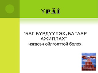 ҮҮPP ÄÄ¯ÍÍ 
“БАГ БҮРДҮҮЛЭХ, БАГААР 
АЖИЛЛАХ” 
нэгдсэн ойлголттой болох. 
 
