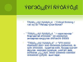 ÝÐГЭÖ¿¿ËÝÍ ÑÝÒÃÝÕ¿É 
 Ýðýãö¿¿ëýí ñýòãýõ¿é / Critical thinking / 
гэж юу вэ ? Яагаад чухал болов? 
- “ Ýðãýö¿¿ëýí ñýòãýõ¿é “ г хэрэглэснээр “ 
Маргаантай àñóóäàë “ ûã øèéäýõýä 
анхаарлаа хандуулах áîëîìæòîé áîëäîã 
 “Ýðãýö¿¿ëýí ñýòãýõ¿é” –г ºäºð òóòìûí 
ïðàêòèêò ãàð÷ áóé õàíäëàãà,õàðèëöàà, ёс 
зүйн àñóóäàë, судалгаа хийх, бусдад сургалт 
явуулах, өөрсдөө суралцах, шалгалт авах, 
òóñëàìæ ¿ç¿¿ëýõ, àëáà íýãæèéã óäèðäàí 
ìàíëàéëàõ çýðýãò ашигладаг. 
 