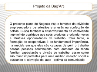 Projeto da Bag’Art



O presente plano de Negocio visa o fomento da atividade
empreendedora de artesãos e artesãs na confecção de
bolsas. Busca também o desenvolvimento da criatividade
imprimindo qualidade aos seus produtos e criando novas
e atrativas oportunidades de trabalho. Para tanto, a
formação de cooperativas é de fundamental importância,
na medida em que elas são capazes de gerir o trabalho
dessas pessoas contribuindo com aumento da renda
familiar, capacitação e divisão do trabalho, assim como
são muito importantes para uma melhor inserção social e
buscando a elevação da auto - estima da comunidade
 