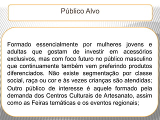 Público Alvo



Formado essencialmente por mulheres jovens e
adultas que gostam de investir em acessórios
exclusivos, mas com foco futuro no público masculino
que continuamente também vem preferindo produtos
diferenciados. Não existe segmentação por classe
social, raça ou cor e às vezes crianças são atendidas;
Outro público de interesse é aquele formado pela
demanda dos Centros Culturais de Artesanato, assim
como as Feiras temáticas e os eventos regionais;
 