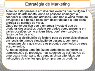 Estratégia de Marketing
Além de estar presente em diversos eventos que divulgam a
temática do artesanato, onde as pessoas começam a
conhecer o trabalho dos artesãos, uma boa e velha forma de
divulgação é o boca a boca sem deixar de lado a tradicional
entrega de cartões de visita,
Outro ponto positivo que a empresa investe é que os
produtos dos artesãos podem ser dados como presente em
várias ocasiões como aniversários, confraternizações, e
festas de fim de ano.
Utiliza-se a distribuição de folders para os potenciais clientes
em locais de grande circulação de pessoas, com uma
mensagem clara que mostre os produtos com todos os seus
acabamentos,
As redes sociais também fazem parte desse contexto de
apresentação de produtos, mas segundo as estimativas da
empresa a maior parte das vendas ainda são feitas por
indicações de clientes que já compraram os produtos.
 