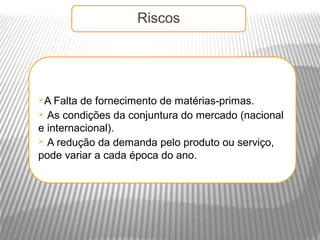 Riscos




A  Falta de fornecimento de matérias-primas.
 As condições da conjuntura do mercado (nacional
e internacional).
 A redução da demanda pelo produto ou serviço,
pode variar a cada época do ano.
 