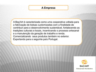 A Empresa




A Beg’Art é caracterizada como uma cooperativa voltada para
a fabricação de bolsas customizadas com a finalidade de
contribuir para o desenvolvimento sustentável, fortalecendo as
tradições culturais e locais, incentivando o processo artesanal
e a manutenção da geração de trabalho e renda.
Comercializando seus produtos também no exterior.
Exportando para o seguinte país Portugal.
 