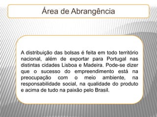 Área de Abrangência




A distribuição das bolsas é feita em todo território
nacional, além de exportar para Portugal nas
distintas cidades Lisboa e Madeira. Pode-se dizer
que o sucesso do empreendimento está na
preocupação com o meio ambiente, na
responsabilidade social, na qualidade do produto
e acima de tudo na paixão pelo Brasil.
 