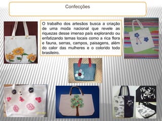 Confecções


O trabalho dos artesãos busca a criação
de uma moda nacional que revele as
riquezas desse imenso país explorando ou
enfatizando temas locais como a rica flora
e fauna, serras, campos, paisagens, além
do calor das mulheres e o colorido todo
brasileiro.
 