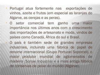 •   Portugal atua fortemente nas exportações de
    vinhos, azeite e frutos (em especial as laranjas do
    Algarve, as cerejas e as peras).
•   O setor comercial tem ganho uma maior
    importância nos últimos anos com o crescimento
    das importações de artesanato e moda, vindos de
    países como Canadá, África do sul e Brasil.
•   O país é também sede de grandes empresas
    industriais, incluindo uma fábrica de papel de
    renome internacional (Grupo Portucel Soporcel), o
    maior produtor mundial de aglomerados de
    madeira (Sonae Industria) e a mais antiga fábrica
    de conservas de peixe do mundo (Algarve).
 