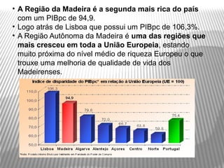 • A Região da Madeira é a segunda mais rica do país
  com um PIBpc de 94,9.
• Logo atrás de Lisboa que possui um PIBpc de 106,3%.
• A Região Autônoma da Madeira é uma das regiões que
  mais cresceu em toda a União Europeia, estando
  muito próxima do nível médio de riqueza Europeu o que
  trouxe uma melhoria de qualidade de vida dos
  Madeirenses.
 