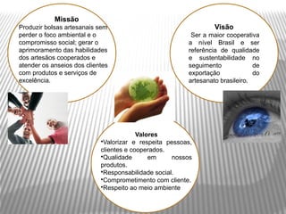 Missão
Produzir bolsas artesanais sem                                   Visão
perder o foco ambiental e o                              Ser a maior cooperativa
compromisso social; gerar o                             a nível Brasil e ser
aprimoramento das habilidades                           referência de qualidade
dos artesãos cooperados e                               e sustentabilidade no
atender os anseios dos clientes                         seguimento             de
com produtos e serviços de                              exportação             do
excelência.                                             artesanato brasileiro.




                                         Valores
                            •Valorizar e respeita pessoas,
                            clientes e cooperados.
                            •Qualidade       em     nossos
                            produtos.
                            •Responsabilidade social.
                            •Comprometimento com cliente.
                            •Respeito ao meio ambiente
 