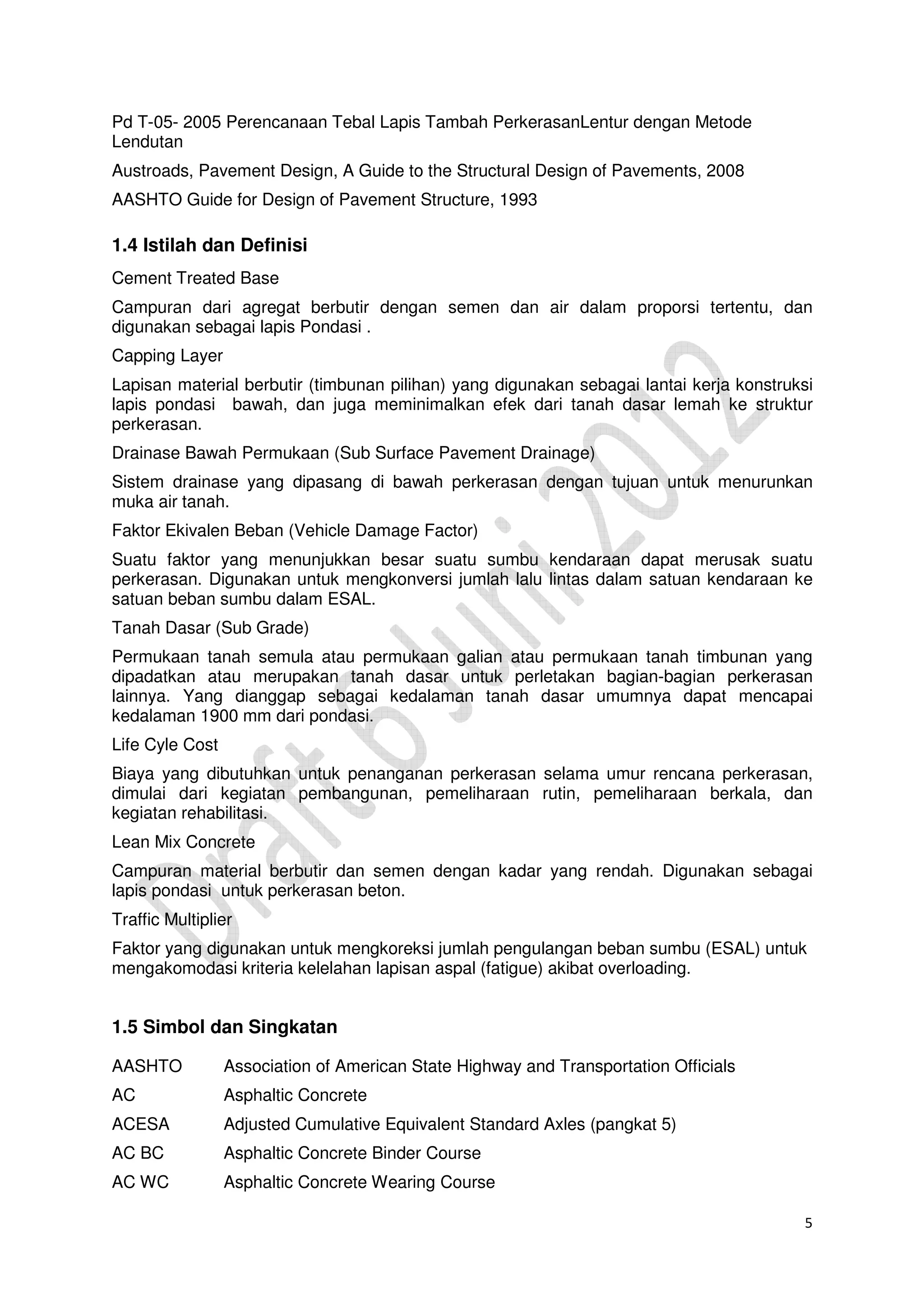 5
Pd T-05- 2005 Perencanaan Tebal Lapis Tambah PerkerasanLentur dengan Metode
Lendutan
Austroads, Pavement Design, A Guide to the Structural Design of Pavements, 2008
AASHTO Guide for Design of Pavement Structure, 1993
1.4 Istilah dan Definisi
Cement Treated Base
Campuran dari agregat berbutir dengan semen dan air dalam proporsi tertentu, dan
digunakan sebagai lapis Pondasi .
Capping Layer
Lapisan material berbutir (timbunan pilihan) yang digunakan sebagai lantai kerja konstruksi
lapis pondasi bawah, dan juga meminimalkan efek dari tanah dasar lemah ke struktur
perkerasan.
Drainase Bawah Permukaan (Sub Surface Pavement Drainage)
Sistem drainase yang dipasang di bawah perkerasan dengan tujuan untuk menurunkan
muka air tanah.
Faktor Ekivalen Beban (Vehicle Damage Factor)
Suatu faktor yang menunjukkan besar suatu sumbu kendaraan dapat merusak suatu
perkerasan. Digunakan untuk mengkonversi jumlah lalu lintas dalam satuan kendaraan ke
satuan beban sumbu dalam ESAL.
Tanah Dasar (Sub Grade)
Permukaan tanah semula atau permukaan galian atau permukaan tanah timbunan yang
dipadatkan atau merupakan tanah dasar untuk perletakan bagian-bagian perkerasan
lainnya. Yang dianggap sebagai kedalaman tanah dasar umumnya dapat mencapai
kedalaman 1900 mm dari pondasi.
Life Cyle Cost
Biaya yang dibutuhkan untuk penanganan perkerasan selama umur rencana perkerasan,
dimulai dari kegiatan pembangunan, pemeliharaan rutin, pemeliharaan berkala, dan
kegiatan rehabilitasi.
Lean Mix Concrete
Campuran material berbutir dan semen dengan kadar yang rendah. Digunakan sebagai
lapis pondasi untuk perkerasan beton.
Traffic Multiplier
Faktor yang digunakan untuk mengkoreksi jumlah pengulangan beban sumbu (ESAL) untuk
mengakomodasi kriteria kelelahan lapisan aspal (fatigue) akibat overloading.
1.5 Simbol dan Singkatan
AASHTO Association of American State Highway and Transportation Officials
AC Asphaltic Concrete
ACESA Adjusted Cumulative Equivalent Standard Axles (pangkat 5)
AC BC Asphaltic Concrete Binder Course
AC WC Asphaltic Concrete Wearing Course
 