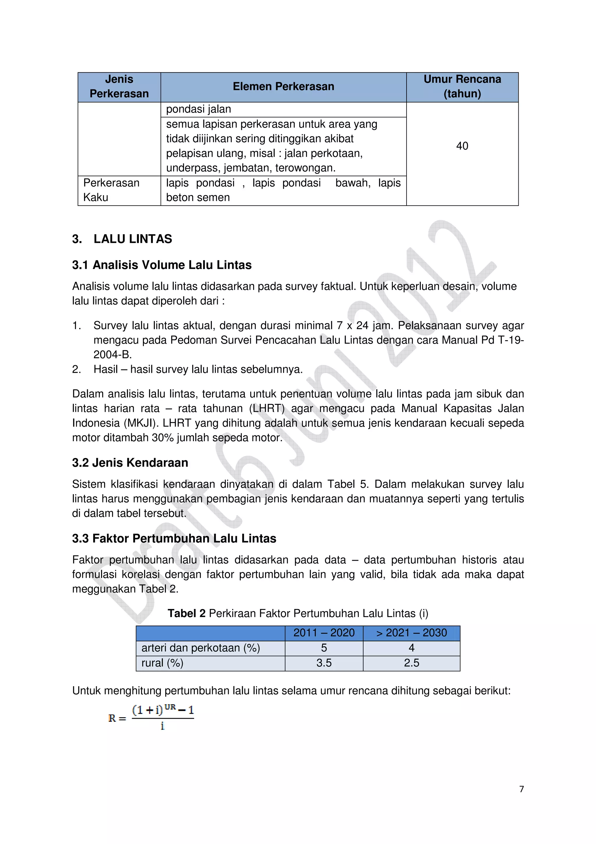 7
Jenis
Perkerasan
Elemen Perkerasan
Umur Rencana
(tahun)
pondasi jalan
40
semua lapisan perkerasan untuk area yang
tidak diijinkan sering ditinggikan akibat
pelapisan ulang, misal : jalan perkotaan,
underpass, jembatan, terowongan.
Perkerasan
Kaku
lapis pondasi , lapis pondasi bawah, lapis
beton semen
3. LALU LINTAS
3.1 Analisis Volume Lalu Lintas
Analisis volume lalu lintas didasarkan pada survey faktual. Untuk keperluan desain, volume
lalu lintas dapat diperoleh dari :
1. Survey lalu lintas aktual, dengan durasi minimal 7 x 24 jam. Pelaksanaan survey agar
mengacu pada Pedoman Survei Pencacahan Lalu Lintas dengan cara Manual Pd T-19-
2004-B.
2. Hasil – hasil survey lalu lintas sebelumnya.
Dalam analisis lalu lintas, terutama untuk penentuan volume lalu lintas pada jam sibuk dan
lintas harian rata – rata tahunan (LHRT) agar mengacu pada Manual Kapasitas Jalan
Indonesia (MKJI). LHRT yang dihitung adalah untuk semua jenis kendaraan kecuali sepeda
motor ditambah 30% jumlah sepeda motor.
3.2 Jenis Kendaraan
Sistem klasifikasi kendaraan dinyatakan di dalam Tabel 5. Dalam melakukan survey lalu
lintas harus menggunakan pembagian jenis kendaraan dan muatannya seperti yang tertulis
di dalam tabel tersebut.
3.3 Faktor Pertumbuhan Lalu Lintas
Faktor pertumbuhan lalu lintas didasarkan pada data – data pertumbuhan historis atau
formulasi korelasi dengan faktor pertumbuhan lain yang valid, bila tidak ada maka dapat
meggunakan Tabel 2.
Tabel 2 Perkiraan Faktor Pertumbuhan Lalu Lintas (i)
2011 – 2020 > 2021 – 2030
arteri dan perkotaan (%) 5 4
rural (%) 3.5 2.5
Untuk menghitung pertumbuhan lalu lintas selama umur rencana dihitung sebagai berikut:
 