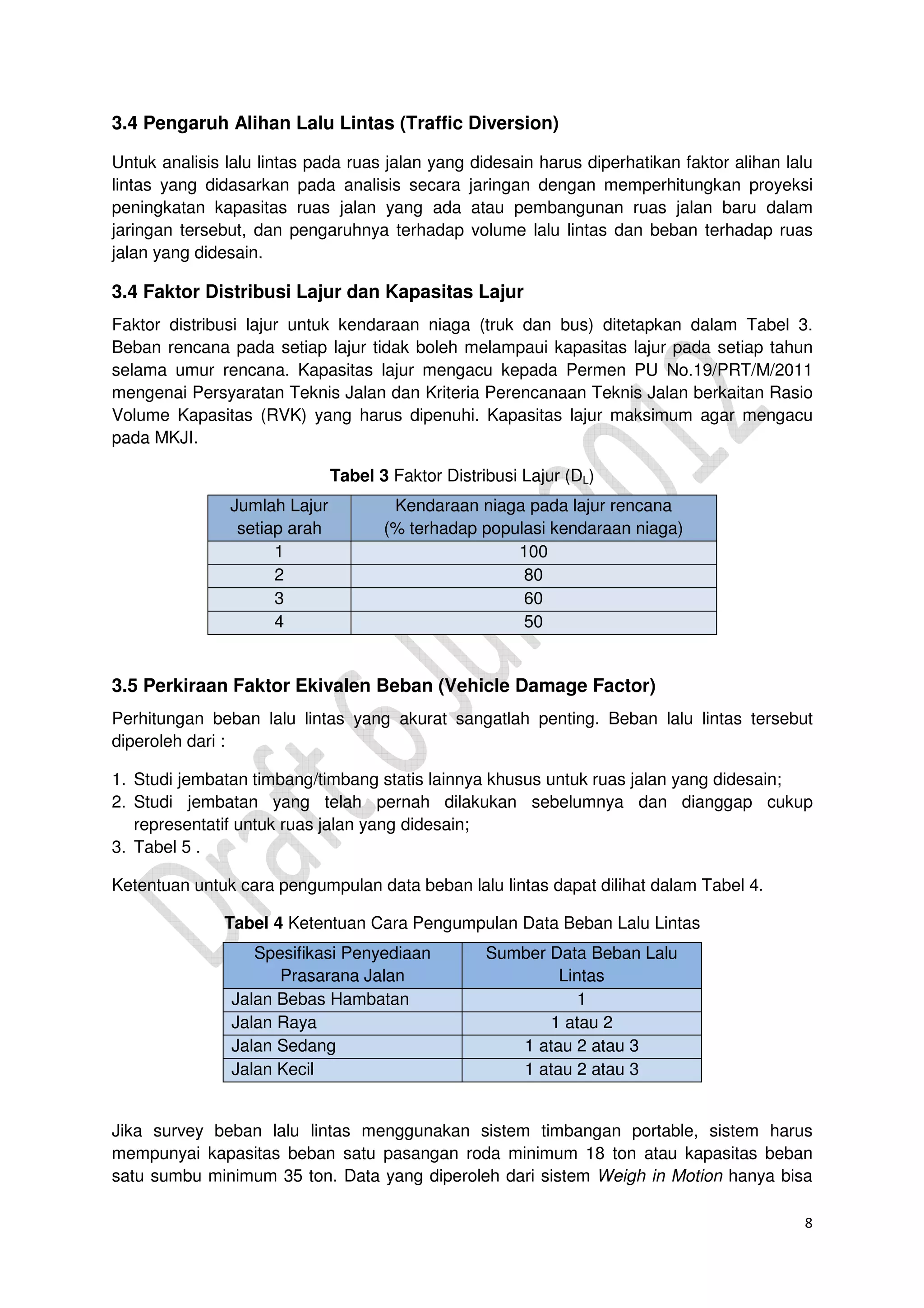 8
3.4 Pengaruh Alihan Lalu Lintas (Traffic Diversion)
Untuk analisis lalu lintas pada ruas jalan yang didesain harus diperhatikan faktor alihan lalu
lintas yang didasarkan pada analisis secara jaringan dengan memperhitungkan proyeksi
peningkatan kapasitas ruas jalan yang ada atau pembangunan ruas jalan baru dalam
jaringan tersebut, dan pengaruhnya terhadap volume lalu lintas dan beban terhadap ruas
jalan yang didesain.
3.4 Faktor Distribusi Lajur dan Kapasitas Lajur
Faktor distribusi lajur untuk kendaraan niaga (truk dan bus) ditetapkan dalam Tabel 3.
Beban rencana pada setiap lajur tidak boleh melampaui kapasitas lajur pada setiap tahun
selama umur rencana. Kapasitas lajur mengacu kepada Permen PU No.19/PRT/M/2011
mengenai Persyaratan Teknis Jalan dan Kriteria Perencanaan Teknis Jalan berkaitan Rasio
Volume Kapasitas (RVK) yang harus dipenuhi. Kapasitas lajur maksimum agar mengacu
pada MKJI.
Tabel 3 Faktor Distribusi Lajur (DL)
Jumlah Lajur
setiap arah
Kendaraan niaga pada lajur rencana
(% terhadap populasi kendaraan niaga)
1 100
2 80
3 60
4 50
3.5 Perkiraan Faktor Ekivalen Beban (Vehicle Damage Factor)
Perhitungan beban lalu lintas yang akurat sangatlah penting. Beban lalu lintas tersebut
diperoleh dari :
1. Studi jembatan timbang/timbang statis lainnya khusus untuk ruas jalan yang didesain;
2. Studi jembatan yang telah pernah dilakukan sebelumnya dan dianggap cukup
representatif untuk ruas jalan yang didesain;
3. Tabel 5 .
Ketentuan untuk cara pengumpulan data beban lalu lintas dapat dilihat dalam Tabel 4.
Tabel 4 Ketentuan Cara Pengumpulan Data Beban Lalu Lintas
Spesifikasi Penyediaan
Prasarana Jalan
Sumber Data Beban Lalu
Lintas
Jalan Bebas Hambatan 1
Jalan Raya 1 atau 2
Jalan Sedang 1 atau 2 atau 3
Jalan Kecil 1 atau 2 atau 3
Jika survey beban lalu lintas menggunakan sistem timbangan portable, sistem harus
mempunyai kapasitas beban satu pasangan roda minimum 18 ton atau kapasitas beban
satu sumbu minimum 35 ton. Data yang diperoleh dari sistem Weigh in Motion hanya bisa
 