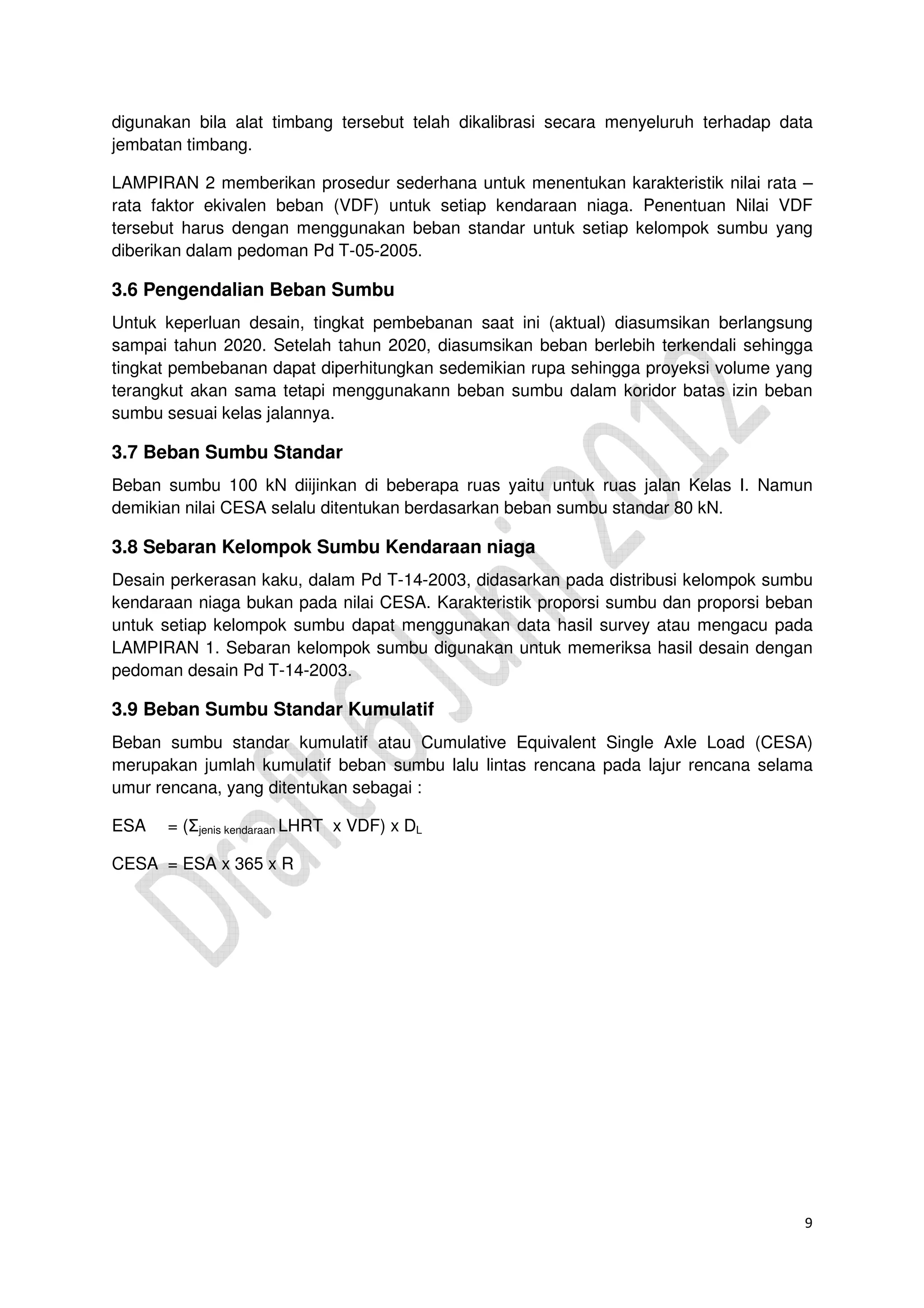 9
digunakan bila alat timbang tersebut telah dikalibrasi secara menyeluruh terhadap data
jembatan timbang.
LAMPIRAN 2 memberikan prosedur sederhana untuk menentukan karakteristik nilai rata –
rata faktor ekivalen beban (VDF) untuk setiap kendaraan niaga. Penentuan Nilai VDF
tersebut harus dengan menggunakan beban standar untuk setiap kelompok sumbu yang
diberikan dalam pedoman Pd T-05-2005.
3.6 Pengendalian Beban Sumbu
Untuk keperluan desain, tingkat pembebanan saat ini (aktual) diasumsikan berlangsung
sampai tahun 2020. Setelah tahun 2020, diasumsikan beban berlebih terkendali sehingga
tingkat pembebanan dapat diperhitungkan sedemikian rupa sehingga proyeksi volume yang
terangkut akan sama tetapi menggunakann beban sumbu dalam koridor batas izin beban
sumbu sesuai kelas jalannya.
3.7 Beban Sumbu Standar
Beban sumbu 100 kN diijinkan di beberapa ruas yaitu untuk ruas jalan Kelas I. Namun
demikian nilai CESA selalu ditentukan berdasarkan beban sumbu standar 80 kN.
3.8 Sebaran Kelompok Sumbu Kendaraan niaga
Desain perkerasan kaku, dalam Pd T-14-2003, didasarkan pada distribusi kelompok sumbu
kendaraan niaga bukan pada nilai CESA. Karakteristik proporsi sumbu dan proporsi beban
untuk setiap kelompok sumbu dapat menggunakan data hasil survey atau mengacu pada
LAMPIRAN 1. Sebaran kelompok sumbu digunakan untuk memeriksa hasil desain dengan
pedoman desain Pd T-14-2003.
3.9 Beban Sumbu Standar Kumulatif
Beban sumbu standar kumulatif atau Cumulative Equivalent Single Axle Load (CESA)
merupakan jumlah kumulatif beban sumbu lalu lintas rencana pada lajur rencana selama
umur rencana, yang ditentukan sebagai :
ESA = (Σjenis kendaraan LHRT x VDF) x DL
CESA = ESA x 365 x R
 