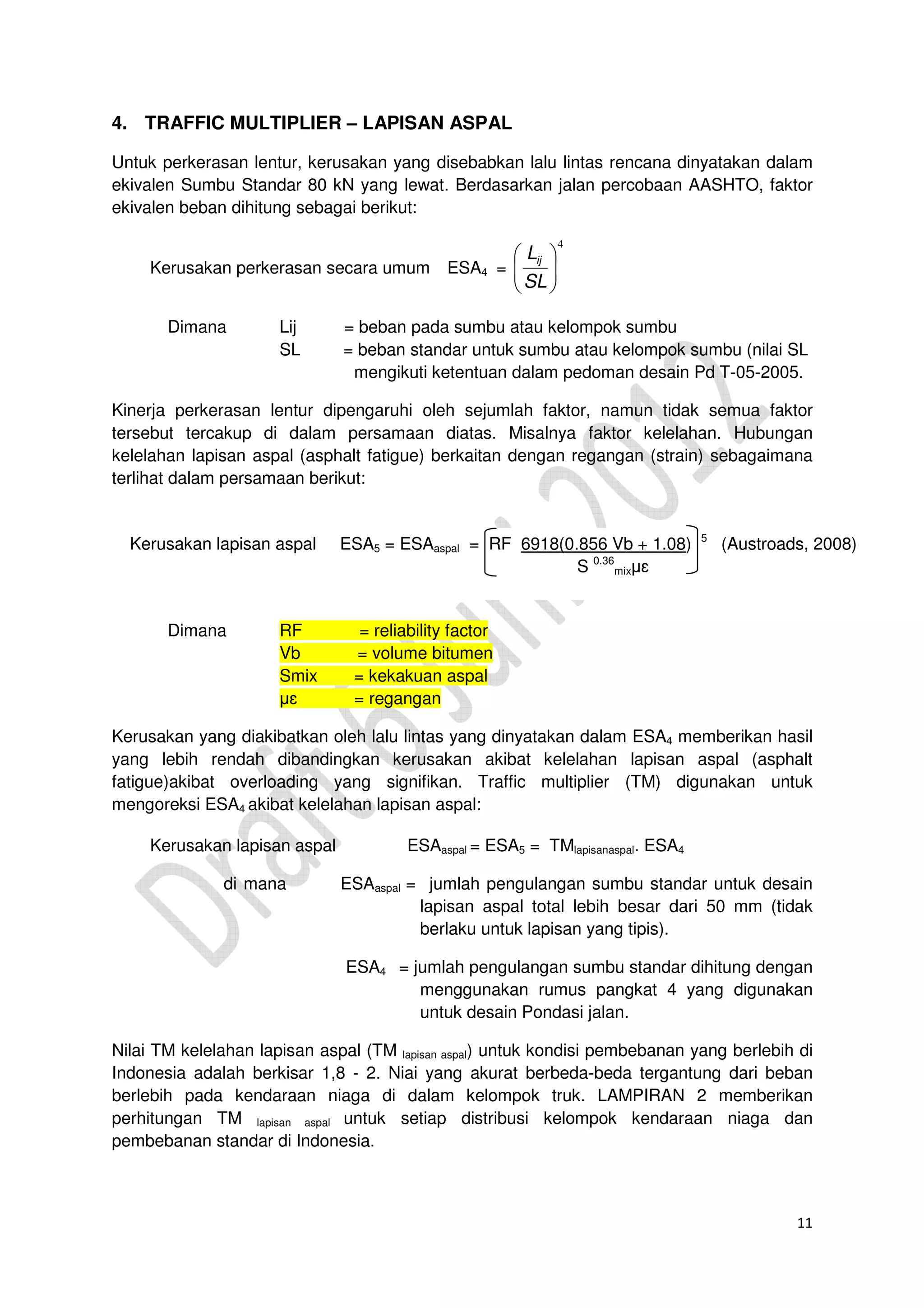 11
4. TRAFFIC MULTIPLIER – LAPISAN ASPAL
Untuk perkerasan lentur, kerusakan yang disebabkan lalu lintas rencana dinyatakan dalam
ekivalen Sumbu Standar 80 kN yang lewat. Berdasarkan jalan percobaan AASHTO, faktor
ekivalen beban dihitung sebagai berikut:
Kerusakan perkerasan secara umum ESA4 =
4






SL
Lij
Dimana Lij = beban pada sumbu atau kelompok sumbu
SL = beban standar untuk sumbu atau kelompok sumbu (nilai SL
mengikuti ketentuan dalam pedoman desain Pd T-05-2005.
Kinerja perkerasan lentur dipengaruhi oleh sejumlah faktor, namun tidak semua faktor
tersebut tercakup di dalam persamaan diatas. Misalnya faktor kelelahan. Hubungan
kelelahan lapisan aspal (asphalt fatigue) berkaitan dengan regangan (strain) sebagaimana
terlihat dalam persamaan berikut:
F
Dimana RF = reliability factor
Vb = volume bitumen
Smix = kekakuan aspal
µɛ = regangan
Kerusakan yang diakibatkan oleh lalu lintas yang dinyatakan dalam ESA4 memberikan hasil
yang lebih rendah dibandingkan kerusakan akibat kelelahan lapisan aspal (asphalt
fatigue)akibat overloading yang signifikan. Traffic multiplier (TM) digunakan untuk
mengoreksi ESA4 akibat kelelahan lapisan aspal:
Kerusakan lapisan aspal ESAaspal = ESA5 = TMlapisanaspal. ESA4
di mana ESAaspal = jumlah pengulangan sumbu standar untuk desain
lapisan aspal total lebih besar dari 50 mm (tidak
berlaku untuk lapisan yang tipis).
ESA4 = jumlah pengulangan sumbu standar dihitung dengan
menggunakan rumus pangkat 4 yang digunakan
untuk desain Pondasi jalan.
Nilai TM kelelahan lapisan aspal (TM lapisan aspal) untuk kondisi pembebanan yang berlebih di
Indonesia adalah berkisar 1,8 - 2. Niai yang akurat berbeda-beda tergantung dari beban
berlebih pada kendaraan niaga di dalam kelompok truk. LAMPIRAN 2 memberikan
perhitungan TM lapisan aspal untuk setiap distribusi kelompok kendaraan niaga dan
pembebanan standar di Indonesia.
Asphalt failure ESA asphalt= RF 6918(0.856 Vb + 1.08) 5
(Austroads, 2008)
Kerusakan lapisan aspal ESA5 = ESAaspal = RF 6918(0.856 Vb + 1.08) 5
(Austroads, 2008)
S 0.36
mixµɛ
0.36
 