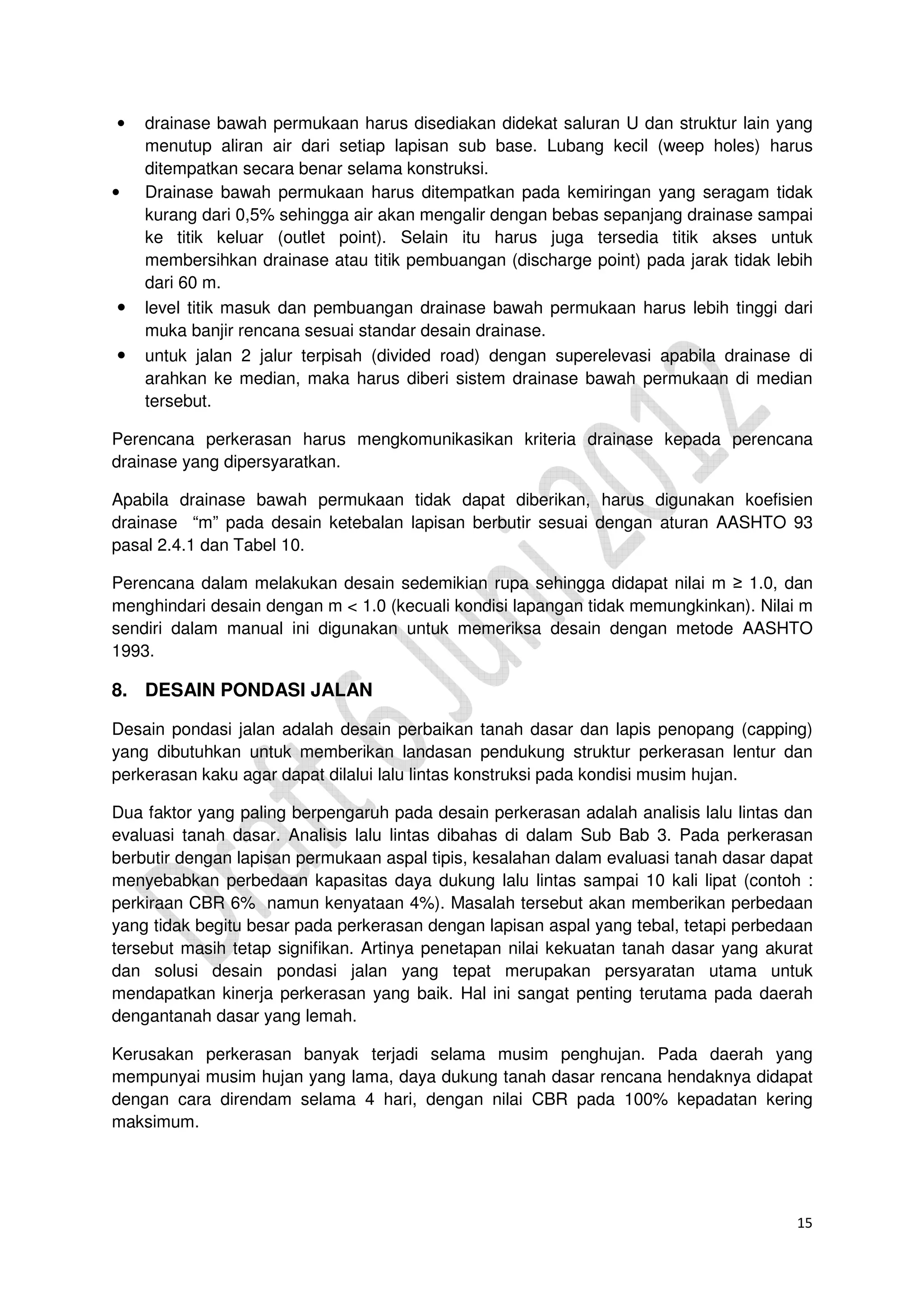 15
• drainase bawah permukaan harus disediakan didekat saluran U dan struktur lain yang
menutup aliran air dari setiap lapisan sub base. Lubang kecil (weep holes) harus
ditempatkan secara benar selama konstruksi.
• Drainase bawah permukaan harus ditempatkan pada kemiringan yang seragam tidak
kurang dari 0,5% sehingga air akan mengalir dengan bebas sepanjang drainase sampai
ke titik keluar (outlet point). Selain itu harus juga tersedia titik akses untuk
membersihkan drainase atau titik pembuangan (discharge point) pada jarak tidak lebih
dari 60 m.
• level titik masuk dan pembuangan drainase bawah permukaan harus lebih tinggi dari
muka banjir rencana sesuai standar desain drainase.
• untuk jalan 2 jalur terpisah (divided road) dengan superelevasi apabila drainase di
arahkan ke median, maka harus diberi sistem drainase bawah permukaan di median
tersebut.
Perencana perkerasan harus mengkomunikasikan kriteria drainase kepada perencana
drainase yang dipersyaratkan.
Apabila drainase bawah permukaan tidak dapat diberikan, harus digunakan koefisien
drainase “m” pada desain ketebalan lapisan berbutir sesuai dengan aturan AASHTO 93
pasal 2.4.1 dan Tabel 10.
Perencana dalam melakukan desain sedemikian rupa sehingga didapat nilai m ≥ 1.0, dan
menghindari desain dengan m < 1.0 (kecuali kondisi lapangan tidak memungkinkan). Nilai m
sendiri dalam manual ini digunakan untuk memeriksa desain dengan metode AASHTO
1993.
8. DESAIN PONDASI JALAN
Desain pondasi jalan adalah desain perbaikan tanah dasar dan lapis penopang (capping)
yang dibutuhkan untuk memberikan landasan pendukung struktur perkerasan lentur dan
perkerasan kaku agar dapat dilalui lalu lintas konstruksi pada kondisi musim hujan.
Dua faktor yang paling berpengaruh pada desain perkerasan adalah analisis lalu lintas dan
evaluasi tanah dasar. Analisis lalu lintas dibahas di dalam Sub Bab 3. Pada perkerasan
berbutir dengan lapisan permukaan aspal tipis, kesalahan dalam evaluasi tanah dasar dapat
menyebabkan perbedaan kapasitas daya dukung lalu lintas sampai 10 kali lipat (contoh :
perkiraan CBR 6% namun kenyataan 4%). Masalah tersebut akan memberikan perbedaan
yang tidak begitu besar pada perkerasan dengan lapisan aspal yang tebal, tetapi perbedaan
tersebut masih tetap signifikan. Artinya penetapan nilai kekuatan tanah dasar yang akurat
dan solusi desain pondasi jalan yang tepat merupakan persyaratan utama untuk
mendapatkan kinerja perkerasan yang baik. Hal ini sangat penting terutama pada daerah
dengantanah dasar yang lemah.
Kerusakan perkerasan banyak terjadi selama musim penghujan. Pada daerah yang
mempunyai musim hujan yang lama, daya dukung tanah dasar rencana hendaknya didapat
dengan cara direndam selama 4 hari, dengan nilai CBR pada 100% kepadatan kering
maksimum.
 
