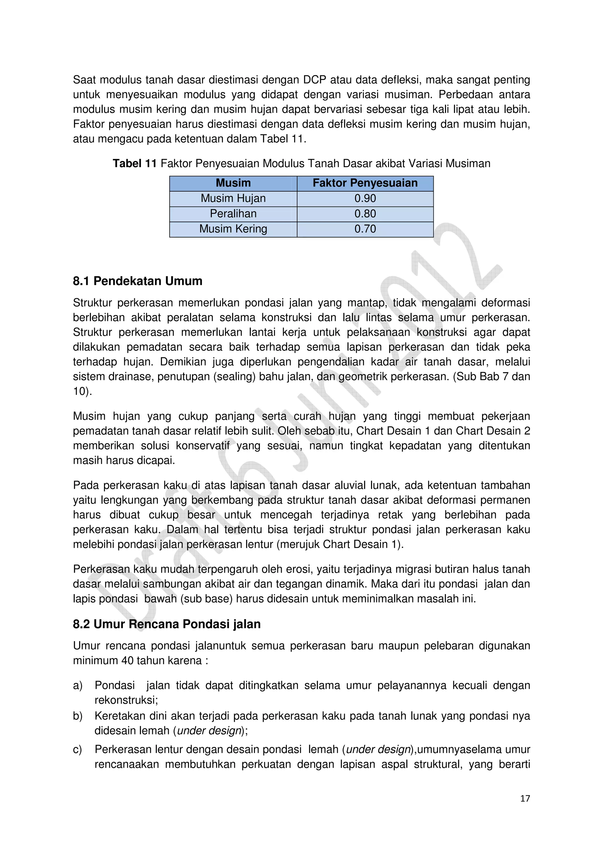 17
Saat modulus tanah dasar diestimasi dengan DCP atau data defleksi, maka sangat penting
untuk menyesuaikan modulus yang didapat dengan variasi musiman. Perbedaan antara
modulus musim kering dan musim hujan dapat bervariasi sebesar tiga kali lipat atau lebih.
Faktor penyesuaian harus diestimasi dengan data defleksi musim kering dan musim hujan,
atau mengacu pada ketentuan dalam Tabel 11.
Tabel 11 Faktor Penyesuaian Modulus Tanah Dasar akibat Variasi Musiman
Musim Faktor Penyesuaian
Musim Hujan 0.90
Peralihan 0.80
Musim Kering 0.70
8.1 Pendekatan Umum
Struktur perkerasan memerlukan pondasi jalan yang mantap, tidak mengalami deformasi
berlebihan akibat peralatan selama konstruksi dan lalu lintas selama umur perkerasan.
Struktur perkerasan memerlukan lantai kerja untuk pelaksanaan konstruksi agar dapat
dilakukan pemadatan secara baik terhadap semua lapisan perkerasan dan tidak peka
terhadap hujan. Demikian juga diperlukan pengendalian kadar air tanah dasar, melalui
sistem drainase, penutupan (sealing) bahu jalan, dan geometrik perkerasan. (Sub Bab 7 dan
10).
Musim hujan yang cukup panjang serta curah hujan yang tinggi membuat pekerjaan
pemadatan tanah dasar relatif lebih sulit. Oleh sebab itu, Chart Desain 1 dan Chart Desain 2
memberikan solusi konservatif yang sesuai, namun tingkat kepadatan yang ditentukan
masih harus dicapai.
Pada perkerasan kaku di atas lapisan tanah dasar aluvial lunak, ada ketentuan tambahan
yaitu lengkungan yang berkembang pada struktur tanah dasar akibat deformasi permanen
harus dibuat cukup besar untuk mencegah terjadinya retak yang berlebihan pada
perkerasan kaku. Dalam hal tertentu bisa terjadi struktur pondasi jalan perkerasan kaku
melebihi pondasi jalan perkerasan lentur (merujuk Chart Desain 1).
Perkerasan kaku mudah terpengaruh oleh erosi, yaitu terjadinya migrasi butiran halus tanah
dasar melalui sambungan akibat air dan tegangan dinamik. Maka dari itu pondasi jalan dan
lapis pondasi bawah (sub base) harus didesain untuk meminimalkan masalah ini.
8.2 Umur Rencana Pondasi jalan
Umur rencana pondasi jalanuntuk semua perkerasan baru maupun pelebaran digunakan
minimum 40 tahun karena :
a) Pondasi jalan tidak dapat ditingkatkan selama umur pelayanannya kecuali dengan
rekonstruksi;
b) Keretakan dini akan terjadi pada perkerasan kaku pada tanah lunak yang pondasi nya
didesain lemah (under design);
c) Perkerasan lentur dengan desain pondasi lemah (under design),umumnyaselama umur
rencanaakan membutuhkan perkuatan dengan lapisan aspal struktural, yang berarti
 