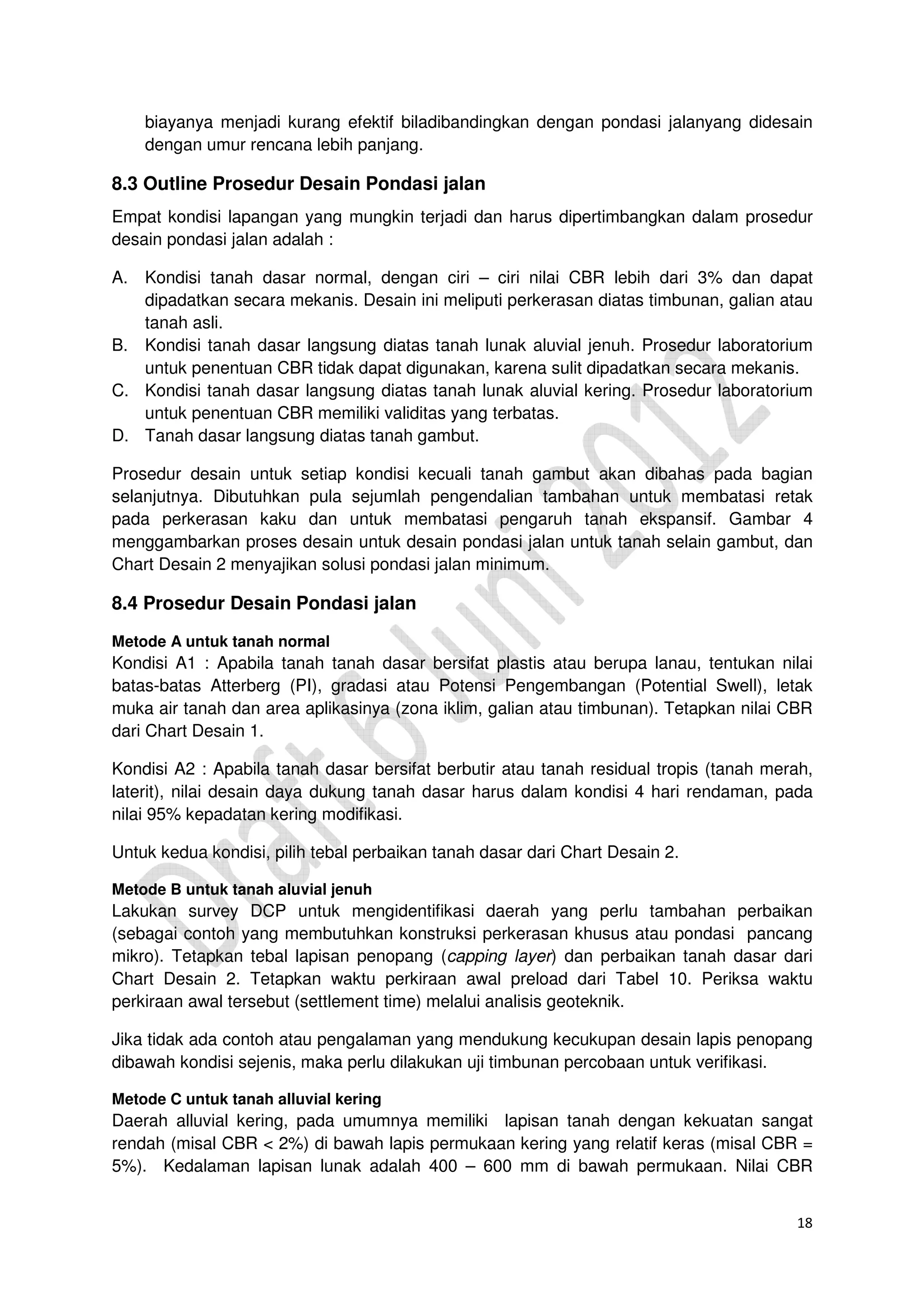 18
biayanya menjadi kurang efektif biladibandingkan dengan pondasi jalanyang didesain
dengan umur rencana lebih panjang.
8.3 Outline Prosedur Desain Pondasi jalan
Empat kondisi lapangan yang mungkin terjadi dan harus dipertimbangkan dalam prosedur
desain pondasi jalan adalah :
A. Kondisi tanah dasar normal, dengan ciri – ciri nilai CBR lebih dari 3% dan dapat
dipadatkan secara mekanis. Desain ini meliputi perkerasan diatas timbunan, galian atau
tanah asli.
B. Kondisi tanah dasar langsung diatas tanah lunak aluvial jenuh. Prosedur laboratorium
untuk penentuan CBR tidak dapat digunakan, karena sulit dipadatkan secara mekanis.
C. Kondisi tanah dasar langsung diatas tanah lunak aluvial kering. Prosedur laboratorium
untuk penentuan CBR memiliki validitas yang terbatas.
D. Tanah dasar langsung diatas tanah gambut.
Prosedur desain untuk setiap kondisi kecuali tanah gambut akan dibahas pada bagian
selanjutnya. Dibutuhkan pula sejumlah pengendalian tambahan untuk membatasi retak
pada perkerasan kaku dan untuk membatasi pengaruh tanah ekspansif. Gambar 4
menggambarkan proses desain untuk desain pondasi jalan untuk tanah selain gambut, dan
Chart Desain 2 menyajikan solusi pondasi jalan minimum.
8.4 Prosedur Desain Pondasi jalan
Metode A untuk tanah normal
Kondisi A1 : Apabila tanah tanah dasar bersifat plastis atau berupa lanau, tentukan nilai
batas-batas Atterberg (PI), gradasi atau Potensi Pengembangan (Potential Swell), letak
muka air tanah dan area aplikasinya (zona iklim, galian atau timbunan). Tetapkan nilai CBR
dari Chart Desain 1.
Kondisi A2 : Apabila tanah dasar bersifat berbutir atau tanah residual tropis (tanah merah,
laterit), nilai desain daya dukung tanah dasar harus dalam kondisi 4 hari rendaman, pada
nilai 95% kepadatan kering modifikasi.
Untuk kedua kondisi, pilih tebal perbaikan tanah dasar dari Chart Desain 2.
Metode B untuk tanah aluvial jenuh
Lakukan survey DCP untuk mengidentifikasi daerah yang perlu tambahan perbaikan
(sebagai contoh yang membutuhkan konstruksi perkerasan khusus atau pondasi pancang
mikro). Tetapkan tebal lapisan penopang (capping layer) dan perbaikan tanah dasar dari
Chart Desain 2. Tetapkan waktu perkiraan awal preload dari Tabel 10. Periksa waktu
perkiraan awal tersebut (settlement time) melalui analisis geoteknik.
Jika tidak ada contoh atau pengalaman yang mendukung kecukupan desain lapis penopang
dibawah kondisi sejenis, maka perlu dilakukan uji timbunan percobaan untuk verifikasi.
Metode C untuk tanah alluvial kering
Daerah alluvial kering, pada umumnya memiliki lapisan tanah dengan kekuatan sangat
rendah (misal CBR < 2%) di bawah lapis permukaan kering yang relatif keras (misal CBR =
5%). Kedalaman lapisan lunak adalah 400 – 600 mm di bawah permukaan. Nilai CBR
 