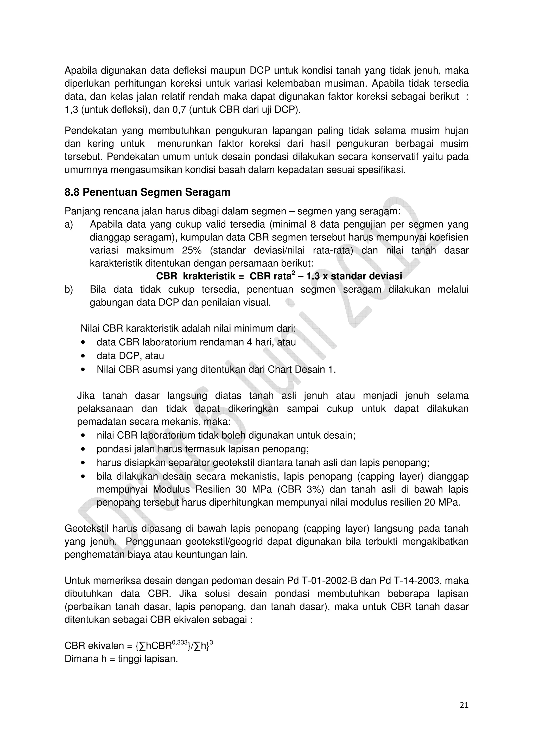 21
Apabila digunakan data defleksi maupun DCP untuk kondisi tanah yang tidak jenuh, maka
diperlukan perhitungan koreksi untuk variasi kelembaban musiman. Apabila tidak tersedia
data, dan kelas jalan relatif rendah maka dapat digunakan faktor koreksi sebagai berikut :
1,3 (untuk defleksi), dan 0,7 (untuk CBR dari uji DCP).
Pendekatan yang membutuhkan pengukuran lapangan paling tidak selama musim hujan
dan kering untuk menurunkan faktor koreksi dari hasil pengukuran berbagai musim
tersebut. Pendekatan umum untuk desain pondasi dilakukan secara konservatif yaitu pada
umumnya mengasumsikan kondisi basah dalam kepadatan sesuai spesifikasi.
8.8 Penentuan Segmen Seragam
Panjang rencana jalan harus dibagi dalam segmen – segmen yang seragam:
a) Apabila data yang cukup valid tersedia (minimal 8 data pengujian per segmen yang
dianggap seragam), kumpulan data CBR segmen tersebut harus mempunyai koefisien
variasi maksimum 25% (standar deviasi/nilai rata-rata) dan nilai tanah dasar
karakteristik ditentukan dengan persamaan berikut:
CBR krakteristik = CBR rata2
– 1.3 x standar deviasi
b) Bila data tidak cukup tersedia, penentuan segmen seragam dilakukan melalui
gabungan data DCP dan penilaian visual.
Nilai CBR karakteristik adalah nilai minimum dari:
• data CBR laboratorium rendaman 4 hari, atau
• data DCP, atau
• Nilai CBR asumsi yang ditentukan dari Chart Desain 1.
Jika tanah dasar langsung diatas tanah asli jenuh atau menjadi jenuh selama
pelaksanaan dan tidak dapat dikeringkan sampai cukup untuk dapat dilakukan
pemadatan secara mekanis, maka:
• nilai CBR laboratorium tidak boleh digunakan untuk desain;
• pondasi jalan harus termasuk lapisan penopang;
• harus disiapkan separator geotekstil diantara tanah asli dan lapis penopang;
• bila dilakukan desain secara mekanistis, lapis penopang (capping layer) dianggap
mempunyai Modulus Resilien 30 MPa (CBR 3%) dan tanah asli di bawah lapis
penopang tersebut harus diperhitungkan mempunyai nilai modulus resilien 20 MPa.
Geotekstil harus dipasang di bawah lapis penopang (capping layer) langsung pada tanah
yang jenuh. Penggunaan geotekstil/geogrid dapat digunakan bila terbukti mengakibatkan
penghematan biaya atau keuntungan lain.
Untuk memeriksa desain dengan pedoman desain Pd T-01-2002-B dan Pd T-14-2003, maka
dibutuhkan data CBR. Jika solusi desain pondasi membutuhkan beberapa lapisan
(perbaikan tanah dasar, lapis penopang, dan tanah dasar), maka untuk CBR tanah dasar
ditentukan sebagai CBR ekivalen sebagai :
CBR ekivalen = {∑hCBR0,333
}/∑h}3
Dimana h = tinggi lapisan.
 