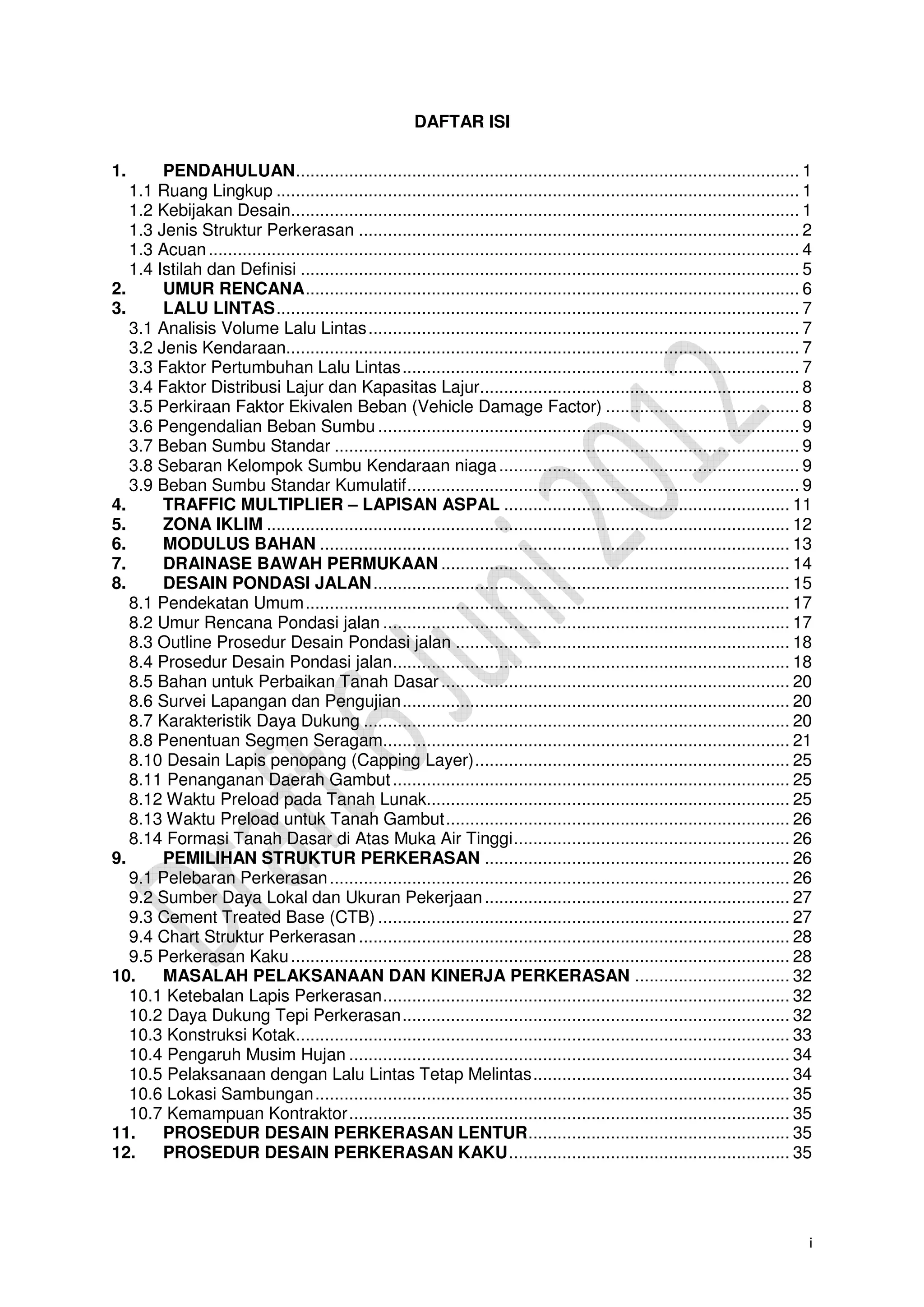 i
DAFTAR ISI
1. PENDAHULUAN........................................................................................................ 1
1.1 Ruang Lingkup ............................................................................................................ 1
1.2 Kebijakan Desain......................................................................................................... 1
1.3 Jenis Struktur Perkerasan ........................................................................................... 2
1.3 Acuan.......................................................................................................................... 4
1.4 Istilah dan Definisi ....................................................................................................... 5
2. UMUR RENCANA...................................................................................................... 6
3. LALU LINTAS............................................................................................................ 7
3.1 Analisis Volume Lalu Lintas......................................................................................... 7
3.2 Jenis Kendaraan.......................................................................................................... 7
3.3 Faktor Pertumbuhan Lalu Lintas.................................................................................. 7
3.4 Faktor Distribusi Lajur dan Kapasitas Lajur.................................................................. 8
3.5 Perkiraan Faktor Ekivalen Beban (Vehicle Damage Factor) ........................................ 8
3.6 Pengendalian Beban Sumbu ....................................................................................... 9
3.7 Beban Sumbu Standar ................................................................................................ 9
3.8 Sebaran Kelompok Sumbu Kendaraan niaga.............................................................. 9
3.9 Beban Sumbu Standar Kumulatif................................................................................. 9
4. TRAFFIC MULTIPLIER – LAPISAN ASPAL ........................................................... 11
5. ZONA IKLIM ............................................................................................................ 12
6. MODULUS BAHAN ................................................................................................. 13
7. DRAINASE BAWAH PERMUKAAN ........................................................................ 14
8. DESAIN PONDASI JALAN...................................................................................... 15
8.1 Pendekatan Umum.................................................................................................... 17
8.2 Umur Rencana Pondasi jalan .................................................................................... 17
8.3 Outline Prosedur Desain Pondasi jalan ..................................................................... 18
8.4 Prosedur Desain Pondasi jalan.................................................................................. 18
8.5 Bahan untuk Perbaikan Tanah Dasar........................................................................ 20
8.6 Survei Lapangan dan Pengujian................................................................................ 20
8.7 Karakteristik Daya Dukung ........................................................................................ 20
8.8 Penentuan Segmen Seragam.................................................................................... 21
8.10 Desain Lapis penopang (Capping Layer)................................................................. 25
8.11 Penanganan Daerah Gambut.................................................................................. 25
8.12 Waktu Preload pada Tanah Lunak........................................................................... 25
8.13 Waktu Preload untuk Tanah Gambut....................................................................... 26
8.14 Formasi Tanah Dasar di Atas Muka Air Tinggi......................................................... 26
9. PEMILIHAN STRUKTUR PERKERASAN ............................................................... 26
9.1 Pelebaran Perkerasan............................................................................................... 26
9.2 Sumber Daya Lokal dan Ukuran Pekerjaan............................................................... 27
9.3 Cement Treated Base (CTB) ..................................................................................... 27
9.4 Chart Struktur Perkerasan ......................................................................................... 28
9.5 Perkerasan Kaku....................................................................................................... 28
10. MASALAH PELAKSANAAN DAN KINERJA PERKERASAN ................................ 32
10.1 Ketebalan Lapis Perkerasan.................................................................................... 32
10.2 Daya Dukung Tepi Perkerasan................................................................................ 32
10.3 Konstruksi Kotak...................................................................................................... 33
10.4 Pengaruh Musim Hujan ........................................................................................... 34
10.5 Pelaksanaan dengan Lalu Lintas Tetap Melintas..................................................... 34
10.6 Lokasi Sambungan.................................................................................................. 35
10.7 Kemampuan Kontraktor........................................................................................... 35
11. PROSEDUR DESAIN PERKERASAN LENTUR...................................................... 35
12. PROSEDUR DESAIN PERKERASAN KAKU.......................................................... 35
 