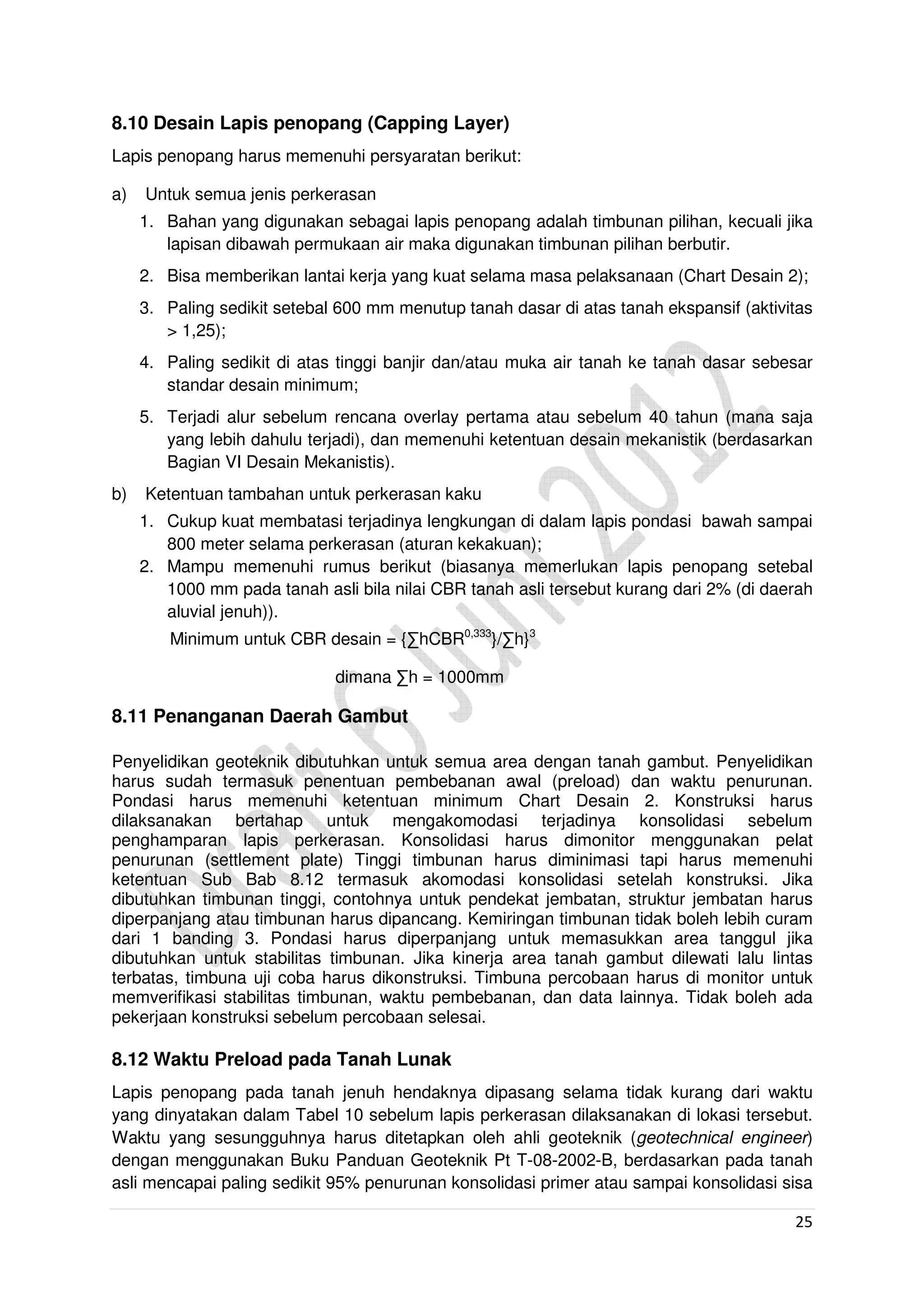 25
8.10 Desain Lapis penopang (Capping Layer)
Lapis penopang harus memenuhi persyaratan berikut:
a) Untuk semua jenis perkerasan
1. Bahan yang digunakan sebagai lapis penopang adalah timbunan pilihan, kecuali jika
lapisan dibawah permukaan air maka digunakan timbunan pilihan berbutir.
2. Bisa memberikan lantai kerja yang kuat selama masa pelaksanaan (Chart Desain 2);
3. Paling sedikit setebal 600 mm menutup tanah dasar di atas tanah ekspansif (aktivitas
> 1,25);
4. Paling sedikit di atas tinggi banjir dan/atau muka air tanah ke tanah dasar sebesar
standar desain minimum;
5. Terjadi alur sebelum rencana overlay pertama atau sebelum 40 tahun (mana saja
yang lebih dahulu terjadi), dan memenuhi ketentuan desain mekanistik (berdasarkan
Bagian VI Desain Mekanistis).
b) Ketentuan tambahan untuk perkerasan kaku
1. Cukup kuat membatasi terjadinya lengkungan di dalam lapis pondasi bawah sampai
800 meter selama perkerasan (aturan kekakuan);
2. Mampu memenuhi rumus berikut (biasanya memerlukan lapis penopang setebal
1000 mm pada tanah asli bila nilai CBR tanah asli tersebut kurang dari 2% (di daerah
aluvial jenuh)).
Minimum untuk CBR desain = {∑hCBR0,333
}/∑h}3
dimana ∑h = 1000mm
8.11 Penanganan Daerah Gambut
Penyelidikan geoteknik dibutuhkan untuk semua area dengan tanah gambut. Penyelidikan
harus sudah termasuk penentuan pembebanan awal (preload) dan waktu penurunan.
Pondasi harus memenuhi ketentuan minimum Chart Desain 2. Konstruksi harus
dilaksanakan bertahap untuk mengakomodasi terjadinya konsolidasi sebelum
penghamparan lapis perkerasan. Konsolidasi harus dimonitor menggunakan pelat
penurunan (settlement plate) Tinggi timbunan harus diminimasi tapi harus memenuhi
ketentuan Sub Bab 8.12 termasuk akomodasi konsolidasi setelah konstruksi. Jika
dibutuhkan timbunan tinggi, contohnya untuk pendekat jembatan, struktur jembatan harus
diperpanjang atau timbunan harus dipancang. Kemiringan timbunan tidak boleh lebih curam
dari 1 banding 3. Pondasi harus diperpanjang untuk memasukkan area tanggul jika
dibutuhkan untuk stabilitas timbunan. Jika kinerja area tanah gambut dilewati lalu lintas
terbatas, timbuna uji coba harus dikonstruksi. Timbuna percobaan harus di monitor untuk
memverifikasi stabilitas timbunan, waktu pembebanan, dan data lainnya. Tidak boleh ada
pekerjaan konstruksi sebelum percobaan selesai.
8.12 Waktu Preload pada Tanah Lunak
Lapis penopang pada tanah jenuh hendaknya dipasang selama tidak kurang dari waktu
yang dinyatakan dalam Tabel 10 sebelum lapis perkerasan dilaksanakan di lokasi tersebut.
Waktu yang sesungguhnya harus ditetapkan oleh ahli geoteknik (geotechnical engineer)
dengan menggunakan Buku Panduan Geoteknik Pt T-08-2002-B, berdasarkan pada tanah
asli mencapai paling sedikit 95% penurunan konsolidasi primer atau sampai konsolidasi sisa
 