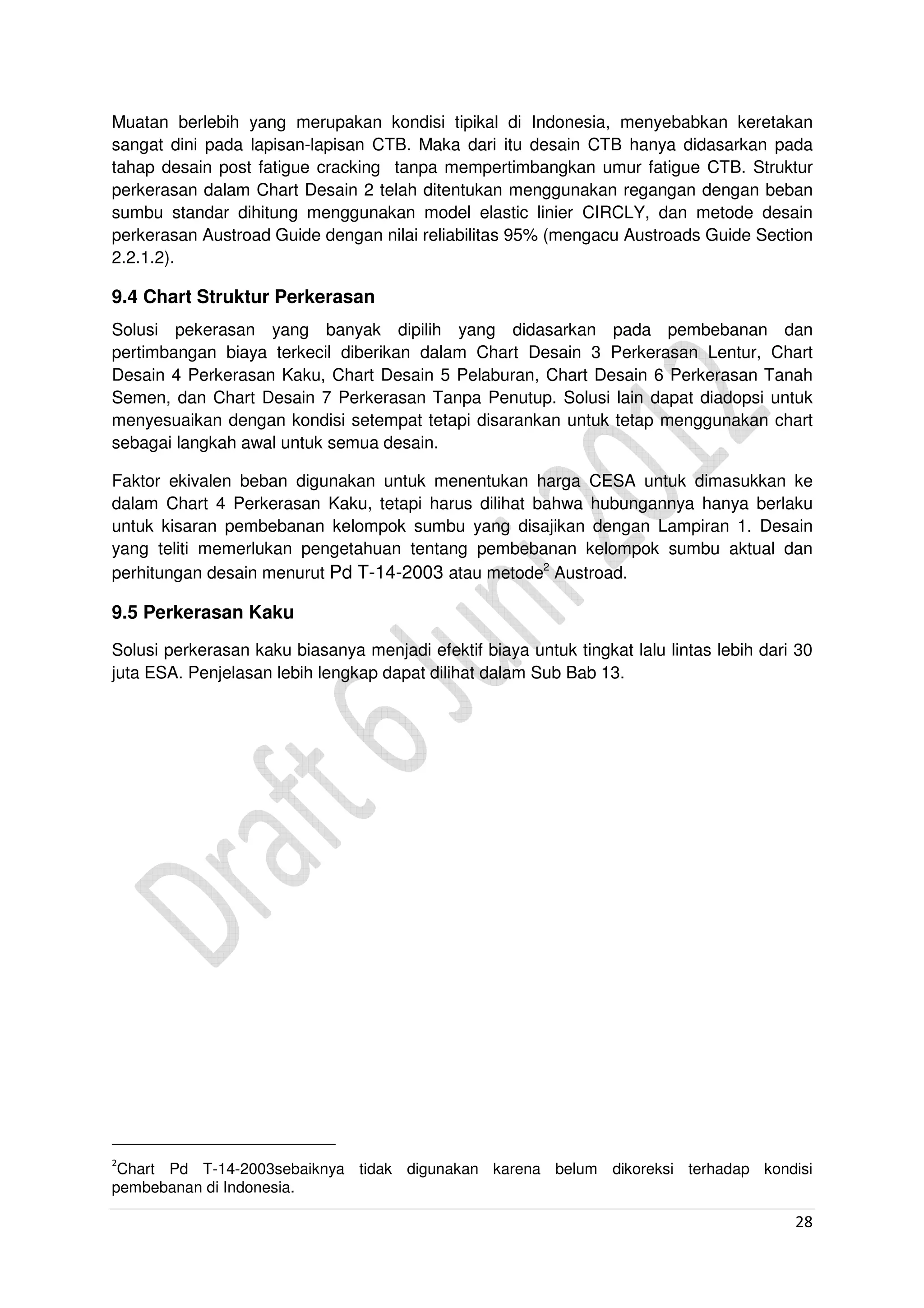 28
Muatan berlebih yang merupakan kondisi tipikal di Indonesia, menyebabkan keretakan
sangat dini pada lapisan-lapisan CTB. Maka dari itu desain CTB hanya didasarkan pada
tahap desain post fatigue cracking tanpa mempertimbangkan umur fatigue CTB. Struktur
perkerasan dalam Chart Desain 2 telah ditentukan menggunakan regangan dengan beban
sumbu standar dihitung menggunakan model elastic linier CIRCLY, dan metode desain
perkerasan Austroad Guide dengan nilai reliabilitas 95% (mengacu Austroads Guide Section
2.2.1.2).
9.4 Chart Struktur Perkerasan
Solusi pekerasan yang banyak dipilih yang didasarkan pada pembebanan dan
pertimbangan biaya terkecil diberikan dalam Chart Desain 3 Perkerasan Lentur, Chart
Desain 4 Perkerasan Kaku, Chart Desain 5 Pelaburan, Chart Desain 6 Perkerasan Tanah
Semen, dan Chart Desain 7 Perkerasan Tanpa Penutup. Solusi lain dapat diadopsi untuk
menyesuaikan dengan kondisi setempat tetapi disarankan untuk tetap menggunakan chart
sebagai langkah awal untuk semua desain.
Faktor ekivalen beban digunakan untuk menentukan harga CESA untuk dimasukkan ke
dalam Chart 4 Perkerasan Kaku, tetapi harus dilihat bahwa hubungannya hanya berlaku
untuk kisaran pembebanan kelompok sumbu yang disajikan dengan Lampiran 1. Desain
yang teliti memerlukan pengetahuan tentang pembebanan kelompok sumbu aktual dan
perhitungan desain menurut Pd T-14-2003 atau metode2
Austroad.
9.5 Perkerasan Kaku
Solusi perkerasan kaku biasanya menjadi efektif biaya untuk tingkat lalu lintas lebih dari 30
juta ESA. Penjelasan lebih lengkap dapat dilihat dalam Sub Bab 13.
2
Chart Pd T-14-2003sebaiknya tidak digunakan karena belum dikoreksi terhadap kondisi
pembebanan di Indonesia.
 