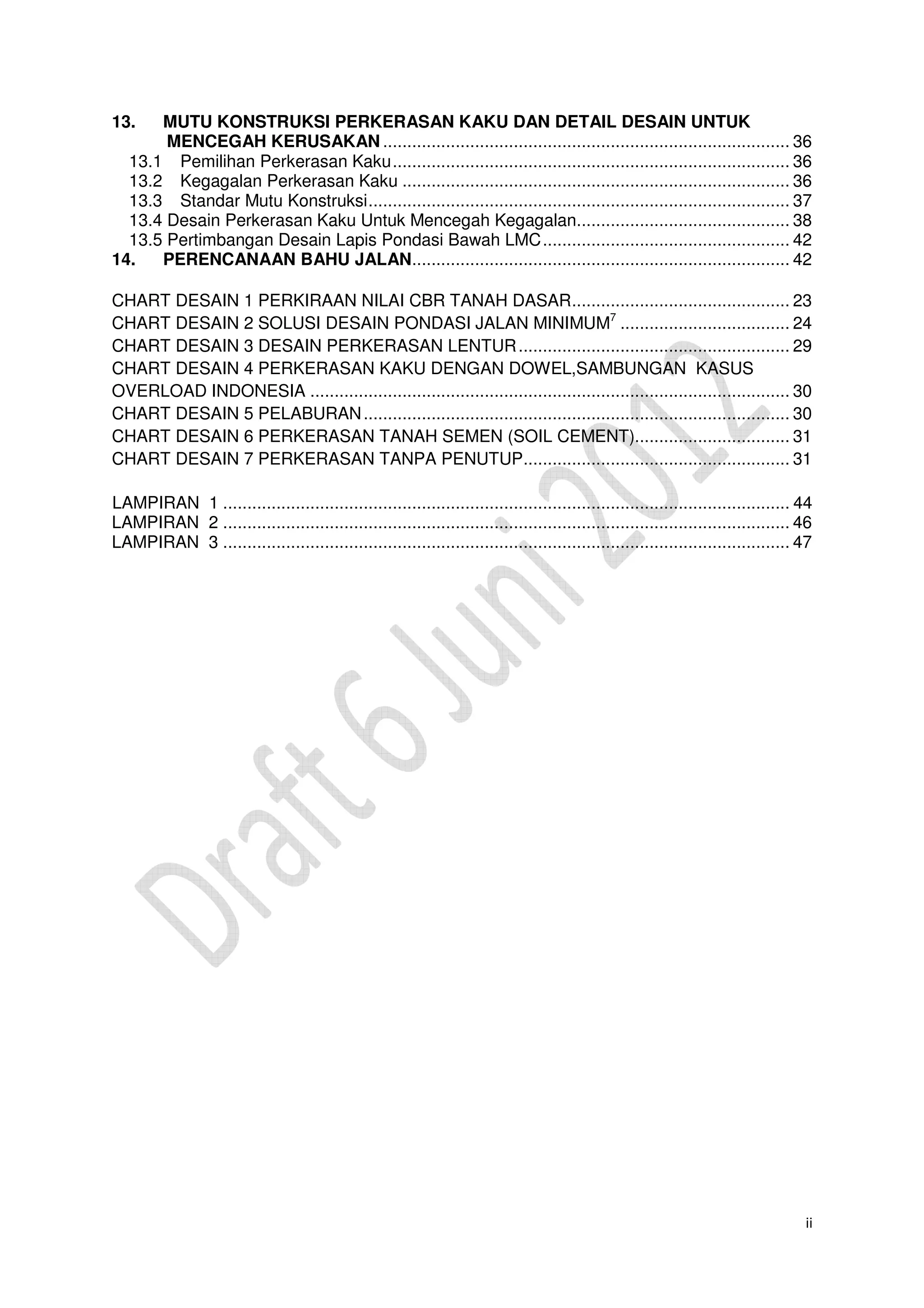 ii
13. MUTU KONSTRUKSI PERKERASAN KAKU DAN DETAIL DESAIN UNTUK
MENCEGAH KERUSAKAN .................................................................................... 36
13.1 Pemilihan Perkerasan Kaku.................................................................................. 36
13.2 Kegagalan Perkerasan Kaku ................................................................................ 36
13.3 Standar Mutu Konstruksi....................................................................................... 37
13.4 Desain Perkerasan Kaku Untuk Mencegah Kegagalan............................................ 38
13.5 Pertimbangan Desain Lapis Pondasi Bawah LMC................................................... 42
14. PERENCANAAN BAHU JALAN.............................................................................. 42
CHART DESAIN 1 PERKIRAAN NILAI CBR TANAH DASAR............................................. 23
CHART DESAIN 2 SOLUSI DESAIN PONDASI JALAN MINIMUM7
................................... 24
CHART DESAIN 3 DESAIN PERKERASAN LENTUR........................................................ 29
CHART DESAIN 4 PERKERASAN KAKU DENGAN DOWEL,SAMBUNGAN KASUS
OVERLOAD INDONESIA ................................................................................................... 30
CHART DESAIN 5 PELABURAN........................................................................................ 30
CHART DESAIN 6 PERKERASAN TANAH SEMEN (SOIL CEMENT)................................ 31
CHART DESAIN 7 PERKERASAN TANPA PENUTUP....................................................... 31
LAMPIRAN 1 ..................................................................................................................... 44
LAMPIRAN 2 ..................................................................................................................... 46
LAMPIRAN 3 ..................................................................................................................... 47
 