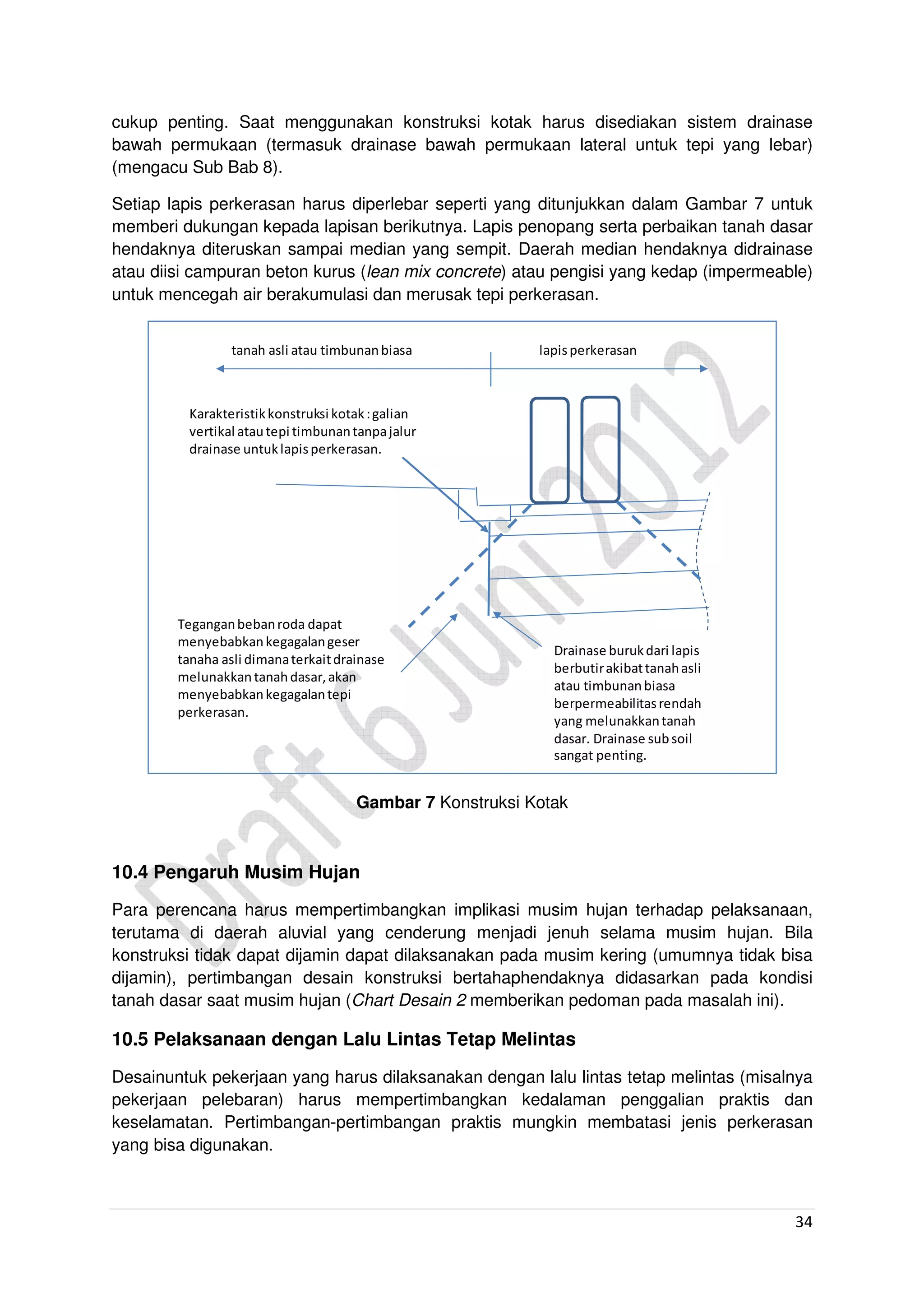 34
cukup penting. Saat menggunakan konstruksi kotak harus disediakan sistem drainase
bawah permukaan (termasuk drainase bawah permukaan lateral untuk tepi yang lebar)
(mengacu Sub Bab 8).
Setiap lapis perkerasan harus diperlebar seperti yang ditunjukkan dalam Gambar 7 untuk
memberi dukungan kepada lapisan berikutnya. Lapis penopang serta perbaikan tanah dasar
hendaknya diteruskan sampai median yang sempit. Daerah median hendaknya didrainase
atau diisi campuran beton kurus (lean mix concrete) atau pengisi yang kedap (impermeable)
untuk mencegah air berakumulasi dan merusak tepi perkerasan.
Drainase burukdari lapis
berbutirakibattanahasli
atau timbunanbiasa
berpermeabilitasrendah
yang melunakkantanah
dasar. Drainase subsoil
sangat penting.
Teganganbebanroda dapat
menyebabkankegagalangeser
tanaha asli dimanaterkaitdrainase
melunakkantanahdasar,akan
menyebabkankegagalantepi
perkerasan.
Karakteristikkonstruksi kotak:galian
vertikal atautepi timbunantanpajalur
drainase untuklapisperkerasan.
tanah asli atau timbunanbiasa lapisperkerasan
Gambar 7 Konstruksi Kotak
10.4 Pengaruh Musim Hujan
Para perencana harus mempertimbangkan implikasi musim hujan terhadap pelaksanaan,
terutama di daerah aluvial yang cenderung menjadi jenuh selama musim hujan. Bila
konstruksi tidak dapat dijamin dapat dilaksanakan pada musim kering (umumnya tidak bisa
dijamin), pertimbangan desain konstruksi bertahaphendaknya didasarkan pada kondisi
tanah dasar saat musim hujan (Chart Desain 2 memberikan pedoman pada masalah ini).
10.5 Pelaksanaan dengan Lalu Lintas Tetap Melintas
Desainuntuk pekerjaan yang harus dilaksanakan dengan lalu lintas tetap melintas (misalnya
pekerjaan pelebaran) harus mempertimbangkan kedalaman penggalian praktis dan
keselamatan. Pertimbangan-pertimbangan praktis mungkin membatasi jenis perkerasan
yang bisa digunakan.
 