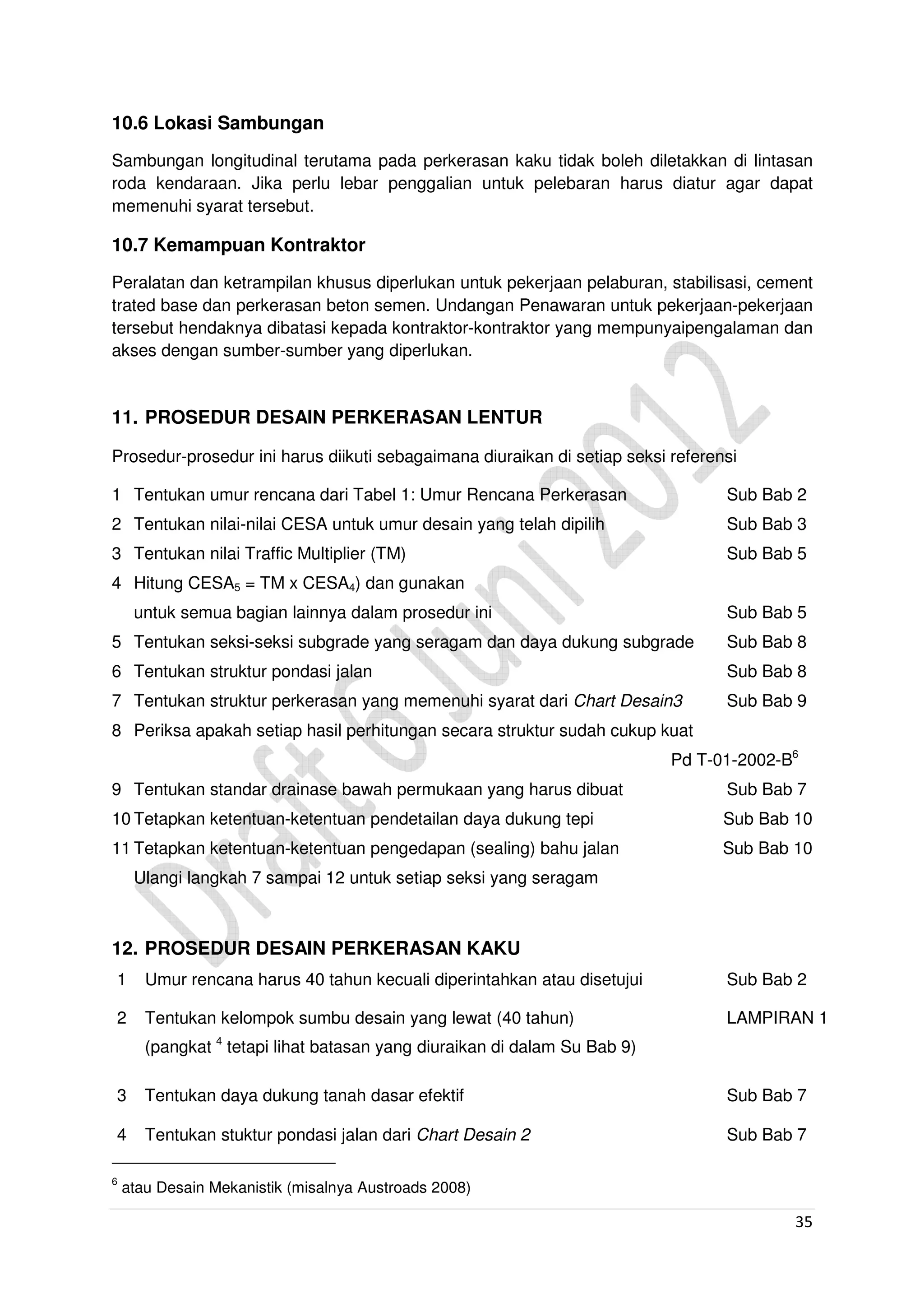 35
10.6 Lokasi Sambungan
Sambungan longitudinal terutama pada perkerasan kaku tidak boleh diletakkan di lintasan
roda kendaraan. Jika perlu lebar penggalian untuk pelebaran harus diatur agar dapat
memenuhi syarat tersebut.
10.7 Kemampuan Kontraktor
Peralatan dan ketrampilan khusus diperlukan untuk pekerjaan pelaburan, stabilisasi, cement
trated base dan perkerasan beton semen. Undangan Penawaran untuk pekerjaan-pekerjaan
tersebut hendaknya dibatasi kepada kontraktor-kontraktor yang mempunyaipengalaman dan
akses dengan sumber-sumber yang diperlukan.
11. PROSEDUR DESAIN PERKERASAN LENTUR
Prosedur-prosedur ini harus diikuti sebagaimana diuraikan di setiap seksi referensi
1 Tentukan umur rencana dari Tabel 1: Umur Rencana Perkerasan Sub Bab 2
2 Tentukan nilai-nilai CESA untuk umur desain yang telah dipilih Sub Bab 3
3 Tentukan nilai Traffic Multiplier (TM) Sub Bab 5
4 Hitung CESA5 = TM x CESA4) dan gunakan
untuk semua bagian lainnya dalam prosedur ini Sub Bab 5
5 Tentukan seksi-seksi subgrade yang seragam dan daya dukung subgrade Sub Bab 8
6 Tentukan struktur pondasi jalan Sub Bab 8
7 Tentukan struktur perkerasan yang memenuhi syarat dari Chart Desain3 Sub Bab 9
8 Periksa apakah setiap hasil perhitungan secara struktur sudah cukup kuat
Pd T-01-2002-B6
9 Tentukan standar drainase bawah permukaan yang harus dibuat Sub Bab 7
10 Tetapkan ketentuan-ketentuan pendetailan daya dukung tepi Sub Bab 10
11 Tetapkan ketentuan-ketentuan pengedapan (sealing) bahu jalan Sub Bab 10
Ulangi langkah 7 sampai 12 untuk setiap seksi yang seragam
12. PROSEDUR DESAIN PERKERASAN KAKU
1 Umur rencana harus 40 tahun kecuali diperintahkan atau disetujui Sub Bab 2
2 Tentukan kelompok sumbu desain yang lewat (40 tahun) LAMPIRAN 1
(pangkat 4
tetapi lihat batasan yang diuraikan di dalam Su Bab 9)
3 Tentukan daya dukung tanah dasar efektif Sub Bab 7
4 Tentukan stuktur pondasi jalan dari Chart Desain 2 Sub Bab 7
6
atau Desain Mekanistik (misalnya Austroads 2008)
 