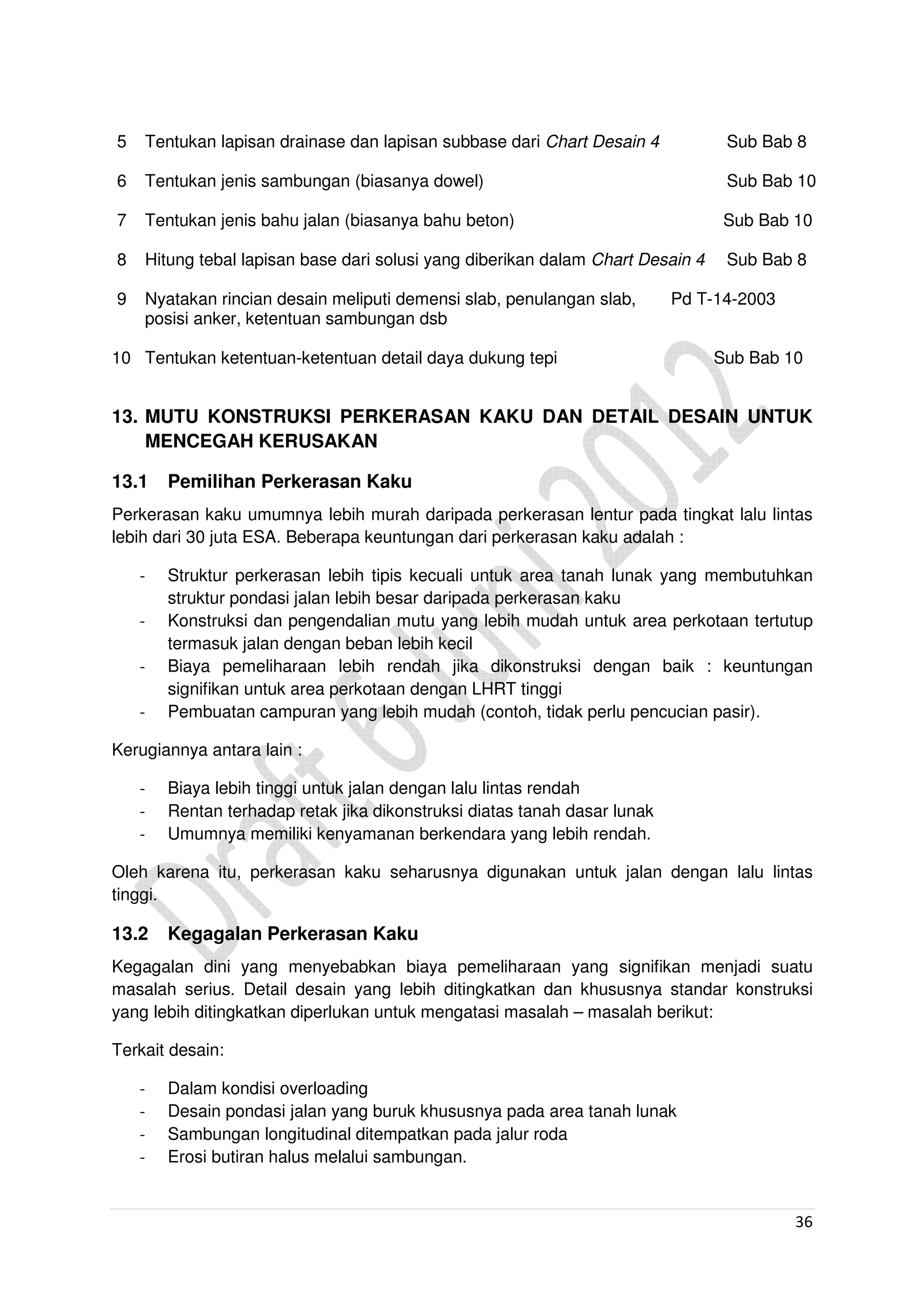 36
5 Tentukan lapisan drainase dan lapisan subbase dari Chart Desain 4 Sub Bab 8
6 Tentukan jenis sambungan (biasanya dowel) Sub Bab 10
7 Tentukan jenis bahu jalan (biasanya bahu beton) Sub Bab 10
8 Hitung tebal lapisan base dari solusi yang diberikan dalam Chart Desain 4 Sub Bab 8
9 Nyatakan rincian desain meliputi demensi slab, penulangan slab, Pd T-14-2003
posisi anker, ketentuan sambungan dsb
10 Tentukan ketentuan-ketentuan detail daya dukung tepi Sub Bab 10
13. MUTU KONSTRUKSI PERKERASAN KAKU DAN DETAIL DESAIN UNTUK
MENCEGAH KERUSAKAN
13.1 Pemilihan Perkerasan Kaku
Perkerasan kaku umumnya lebih murah daripada perkerasan lentur pada tingkat lalu lintas
lebih dari 30 juta ESA. Beberapa keuntungan dari perkerasan kaku adalah :
- Struktur perkerasan lebih tipis kecuali untuk area tanah lunak yang membutuhkan
struktur pondasi jalan lebih besar daripada perkerasan kaku
- Konstruksi dan pengendalian mutu yang lebih mudah untuk area perkotaan tertutup
termasuk jalan dengan beban lebih kecil
- Biaya pemeliharaan lebih rendah jika dikonstruksi dengan baik : keuntungan
signifikan untuk area perkotaan dengan LHRT tinggi
- Pembuatan campuran yang lebih mudah (contoh, tidak perlu pencucian pasir).
Kerugiannya antara lain :
- Biaya lebih tinggi untuk jalan dengan lalu lintas rendah
- Rentan terhadap retak jika dikonstruksi diatas tanah dasar lunak
- Umumnya memiliki kenyamanan berkendara yang lebih rendah.
Oleh karena itu, perkerasan kaku seharusnya digunakan untuk jalan dengan lalu lintas
tinggi.
13.2 Kegagalan Perkerasan Kaku
Kegagalan dini yang menyebabkan biaya pemeliharaan yang signifikan menjadi suatu
masalah serius. Detail desain yang lebih ditingkatkan dan khususnya standar konstruksi
yang lebih ditingkatkan diperlukan untuk mengatasi masalah – masalah berikut:
Terkait desain:
- Dalam kondisi overloading
- Desain pondasi jalan yang buruk khususnya pada area tanah lunak
- Sambungan longitudinal ditempatkan pada jalur roda
- Erosi butiran halus melalui sambungan.
 