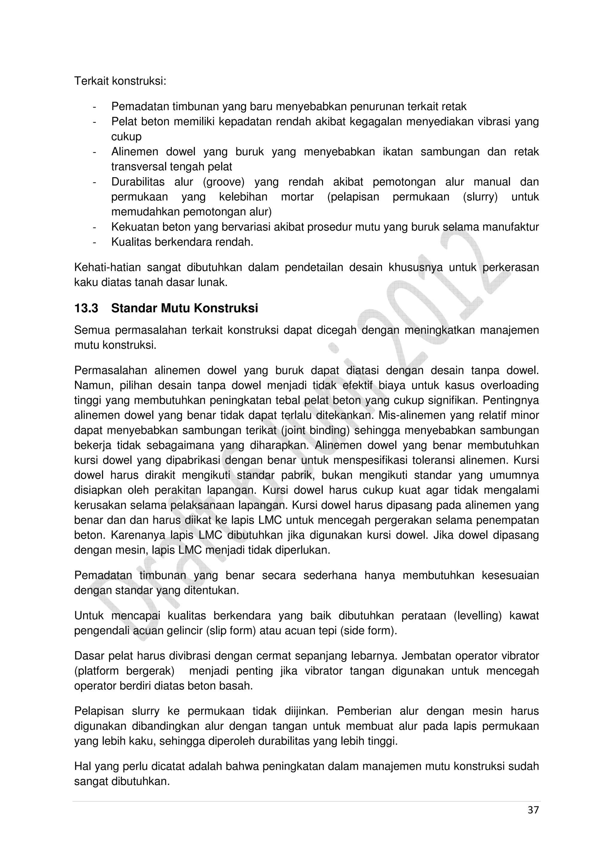37
Terkait konstruksi:
- Pemadatan timbunan yang baru menyebabkan penurunan terkait retak
- Pelat beton memiliki kepadatan rendah akibat kegagalan menyediakan vibrasi yang
cukup
- Alinemen dowel yang buruk yang menyebabkan ikatan sambungan dan retak
transversal tengah pelat
- Durabilitas alur (groove) yang rendah akibat pemotongan alur manual dan
permukaan yang kelebihan mortar (pelapisan permukaan (slurry) untuk
memudahkan pemotongan alur)
- Kekuatan beton yang bervariasi akibat prosedur mutu yang buruk selama manufaktur
- Kualitas berkendara rendah.
Kehati-hatian sangat dibutuhkan dalam pendetailan desain khususnya untuk perkerasan
kaku diatas tanah dasar lunak.
13.3 Standar Mutu Konstruksi
Semua permasalahan terkait konstruksi dapat dicegah dengan meningkatkan manajemen
mutu konstruksi.
Permasalahan alinemen dowel yang buruk dapat diatasi dengan desain tanpa dowel.
Namun, pilihan desain tanpa dowel menjadi tidak efektif biaya untuk kasus overloading
tinggi yang membutuhkan peningkatan tebal pelat beton yang cukup signifikan. Pentingnya
alinemen dowel yang benar tidak dapat terlalu ditekankan. Mis-alinemen yang relatif minor
dapat menyebabkan sambungan terikat (joint binding) sehingga menyebabkan sambungan
bekerja tidak sebagaimana yang diharapkan. Alinemen dowel yang benar membutuhkan
kursi dowel yang dipabrikasi dengan benar untuk menspesifikasi toleransi alinemen. Kursi
dowel harus dirakit mengikuti standar pabrik, bukan mengikuti standar yang umumnya
disiapkan oleh perakitan lapangan. Kursi dowel harus cukup kuat agar tidak mengalami
kerusakan selama pelaksanaan lapangan. Kursi dowel harus dipasang pada alinemen yang
benar dan dan harus diikat ke lapis LMC untuk mencegah pergerakan selama penempatan
beton. Karenanya lapis LMC dibutuhkan jika digunakan kursi dowel. Jika dowel dipasang
dengan mesin, lapis LMC menjadi tidak diperlukan.
Pemadatan timbunan yang benar secara sederhana hanya membutuhkan kesesuaian
dengan standar yang ditentukan.
Untuk mencapai kualitas berkendara yang baik dibutuhkan perataan (levelling) kawat
pengendali acuan gelincir (slip form) atau acuan tepi (side form).
Dasar pelat harus divibrasi dengan cermat sepanjang lebarnya. Jembatan operator vibrator
(platform bergerak) menjadi penting jika vibrator tangan digunakan untuk mencegah
operator berdiri diatas beton basah.
Pelapisan slurry ke permukaan tidak diijinkan. Pemberian alur dengan mesin harus
digunakan dibandingkan alur dengan tangan untuk membuat alur pada lapis permukaan
yang lebih kaku, sehingga diperoleh durabilitas yang lebih tinggi.
Hal yang perlu dicatat adalah bahwa peningkatan dalam manajemen mutu konstruksi sudah
sangat dibutuhkan.
 