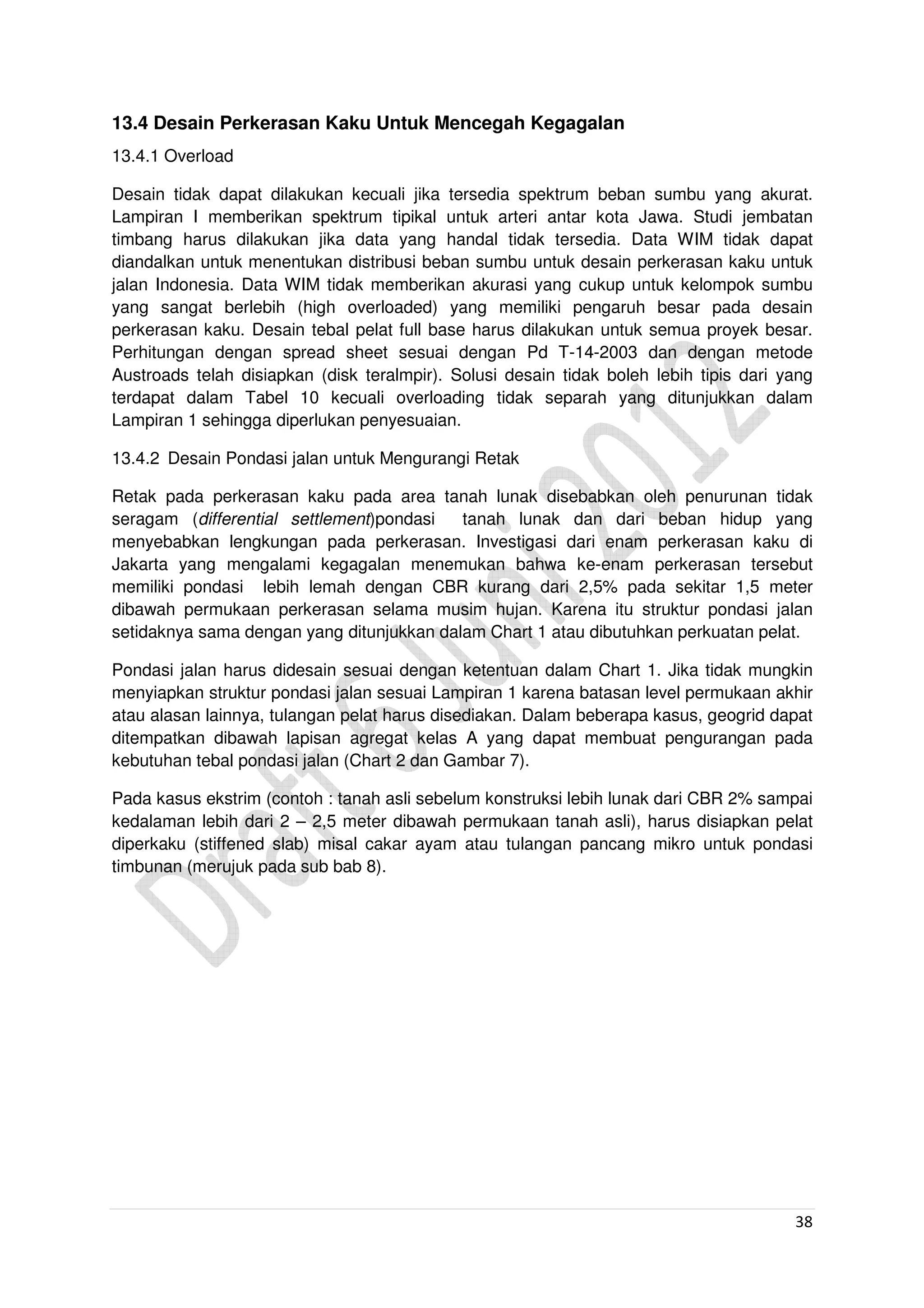 38
13.4 Desain Perkerasan Kaku Untuk Mencegah Kegagalan
13.4.1 Overload
Desain tidak dapat dilakukan kecuali jika tersedia spektrum beban sumbu yang akurat.
Lampiran I memberikan spektrum tipikal untuk arteri antar kota Jawa. Studi jembatan
timbang harus dilakukan jika data yang handal tidak tersedia. Data WIM tidak dapat
diandalkan untuk menentukan distribusi beban sumbu untuk desain perkerasan kaku untuk
jalan Indonesia. Data WIM tidak memberikan akurasi yang cukup untuk kelompok sumbu
yang sangat berlebih (high overloaded) yang memiliki pengaruh besar pada desain
perkerasan kaku. Desain tebal pelat full base harus dilakukan untuk semua proyek besar.
Perhitungan dengan spread sheet sesuai dengan Pd T-14-2003 dan dengan metode
Austroads telah disiapkan (disk teralmpir). Solusi desain tidak boleh lebih tipis dari yang
terdapat dalam Tabel 10 kecuali overloading tidak separah yang ditunjukkan dalam
Lampiran 1 sehingga diperlukan penyesuaian.
13.4.2 Desain Pondasi jalan untuk Mengurangi Retak
Retak pada perkerasan kaku pada area tanah lunak disebabkan oleh penurunan tidak
seragam (differential settlement)pondasi tanah lunak dan dari beban hidup yang
menyebabkan lengkungan pada perkerasan. Investigasi dari enam perkerasan kaku di
Jakarta yang mengalami kegagalan menemukan bahwa ke-enam perkerasan tersebut
memiliki pondasi lebih lemah dengan CBR kurang dari 2,5% pada sekitar 1,5 meter
dibawah permukaan perkerasan selama musim hujan. Karena itu struktur pondasi jalan
setidaknya sama dengan yang ditunjukkan dalam Chart 1 atau dibutuhkan perkuatan pelat.
Pondasi jalan harus didesain sesuai dengan ketentuan dalam Chart 1. Jika tidak mungkin
menyiapkan struktur pondasi jalan sesuai Lampiran 1 karena batasan level permukaan akhir
atau alasan lainnya, tulangan pelat harus disediakan. Dalam beberapa kasus, geogrid dapat
ditempatkan dibawah lapisan agregat kelas A yang dapat membuat pengurangan pada
kebutuhan tebal pondasi jalan (Chart 2 dan Gambar 7).
Pada kasus ekstrim (contoh : tanah asli sebelum konstruksi lebih lunak dari CBR 2% sampai
kedalaman lebih dari 2 – 2,5 meter dibawah permukaan tanah asli), harus disiapkan pelat
diperkaku (stiffened slab) misal cakar ayam atau tulangan pancang mikro untuk pondasi
timbunan (merujuk pada sub bab 8).
 