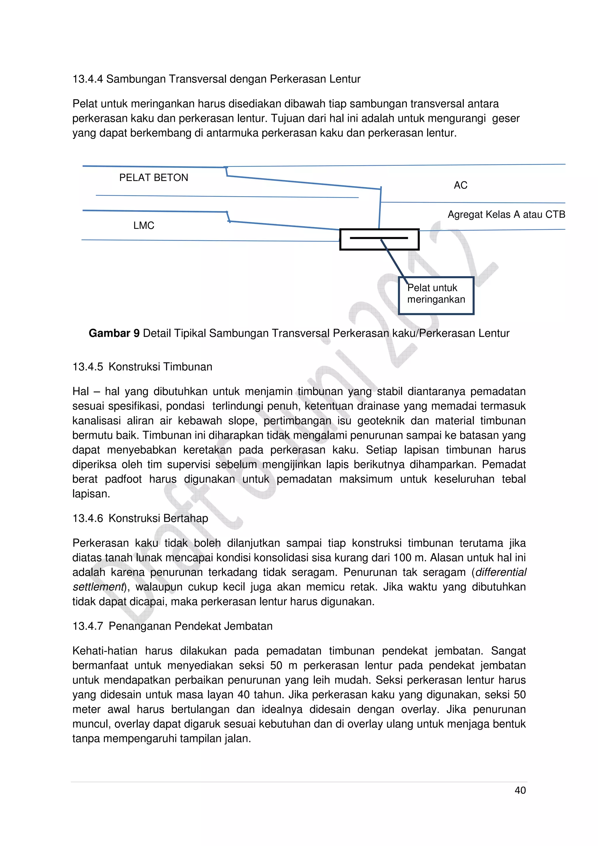 40
13.4.4 Sambungan Transversal dengan Perkerasan Lentur
Pelat untuk meringankan harus disediakan dibawah tiap sambungan transversal antara
perkerasan kaku dan perkerasan lentur. Tujuan dari hal ini adalah untuk mengurangi geser
yang dapat berkembang di antarmuka perkerasan kaku dan perkerasan lentur.
Gambar 9 Detail Tipikal Sambungan Transversal Perkerasan kaku/Perkerasan Lentur
13.4.5 Konstruksi Timbunan
Hal – hal yang dibutuhkan untuk menjamin timbunan yang stabil diantaranya pemadatan
sesuai spesifikasi, pondasi terlindungi penuh, ketentuan drainase yang memadai termasuk
kanalisasi aliran air kebawah slope, pertimbangan isu geoteknik dan material timbunan
bermutu baik. Timbunan ini diharapkan tidak mengalami penurunan sampai ke batasan yang
dapat menyebabkan keretakan pada perkerasan kaku. Setiap lapisan timbunan harus
diperiksa oleh tim supervisi sebelum mengijinkan lapis berikutnya dihamparkan. Pemadat
berat padfoot harus digunakan untuk pemadatan maksimum untuk keseluruhan tebal
lapisan.
13.4.6 Konstruksi Bertahap
Perkerasan kaku tidak boleh dilanjutkan sampai tiap konstruksi timbunan terutama jika
diatas tanah lunak mencapai kondisi konsolidasi sisa kurang dari 100 m. Alasan untuk hal ini
adalah karena penurunan terkadang tidak seragam. Penurunan tak seragam (differential
settlement), walaupun cukup kecil juga akan memicu retak. Jika waktu yang dibutuhkan
tidak dapat dicapai, maka perkerasan lentur harus digunakan.
13.4.7 Penanganan Pendekat Jembatan
Kehati-hatian harus dilakukan pada pemadatan timbunan pendekat jembatan. Sangat
bermanfaat untuk menyediakan seksi 50 m perkerasan lentur pada pendekat jembatan
untuk mendapatkan perbaikan penurunan yang leih mudah. Seksi perkerasan lentur harus
yang didesain untuk masa layan 40 tahun. Jika perkerasan kaku yang digunakan, seksi 50
meter awal harus bertulangan dan idealnya didesain dengan overlay. Jika penurunan
muncul, overlay dapat digaruk sesuai kebutuhan dan di overlay ulang untuk menjaga bentuk
tanpa mempengaruhi tampilan jalan.
LMC
AC
PELAT BETON
Agregat Kelas A atau CTB
Pelat untuk
meringankan
 