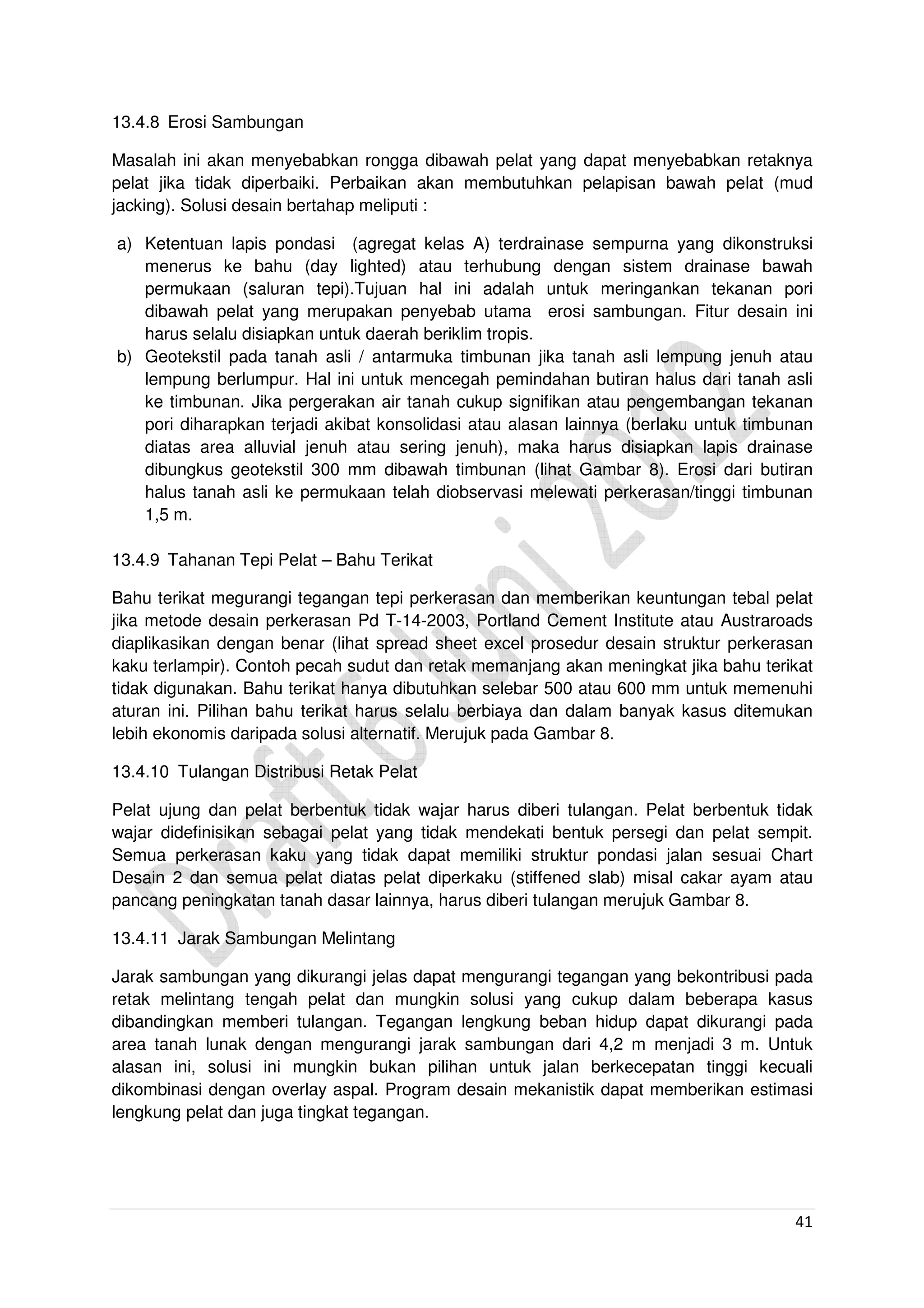 41
13.4.8 Erosi Sambungan
Masalah ini akan menyebabkan rongga dibawah pelat yang dapat menyebabkan retaknya
pelat jika tidak diperbaiki. Perbaikan akan membutuhkan pelapisan bawah pelat (mud
jacking). Solusi desain bertahap meliputi :
a) Ketentuan lapis pondasi (agregat kelas A) terdrainase sempurna yang dikonstruksi
menerus ke bahu (day lighted) atau terhubung dengan sistem drainase bawah
permukaan (saluran tepi).Tujuan hal ini adalah untuk meringankan tekanan pori
dibawah pelat yang merupakan penyebab utama erosi sambungan. Fitur desain ini
harus selalu disiapkan untuk daerah beriklim tropis.
b) Geotekstil pada tanah asli / antarmuka timbunan jika tanah asli lempung jenuh atau
lempung berlumpur. Hal ini untuk mencegah pemindahan butiran halus dari tanah asli
ke timbunan. Jika pergerakan air tanah cukup signifikan atau pengembangan tekanan
pori diharapkan terjadi akibat konsolidasi atau alasan lainnya (berlaku untuk timbunan
diatas area alluvial jenuh atau sering jenuh), maka harus disiapkan lapis drainase
dibungkus geotekstil 300 mm dibawah timbunan (lihat Gambar 8). Erosi dari butiran
halus tanah asli ke permukaan telah diobservasi melewati perkerasan/tinggi timbunan
1,5 m.
13.4.9 Tahanan Tepi Pelat – Bahu Terikat
Bahu terikat megurangi tegangan tepi perkerasan dan memberikan keuntungan tebal pelat
jika metode desain perkerasan Pd T-14-2003, Portland Cement Institute atau Austraroads
diaplikasikan dengan benar (lihat spread sheet excel prosedur desain struktur perkerasan
kaku terlampir). Contoh pecah sudut dan retak memanjang akan meningkat jika bahu terikat
tidak digunakan. Bahu terikat hanya dibutuhkan selebar 500 atau 600 mm untuk memenuhi
aturan ini. Pilihan bahu terikat harus selalu berbiaya dan dalam banyak kasus ditemukan
lebih ekonomis daripada solusi alternatif. Merujuk pada Gambar 8.
13.4.10 Tulangan Distribusi Retak Pelat
Pelat ujung dan pelat berbentuk tidak wajar harus diberi tulangan. Pelat berbentuk tidak
wajar didefinisikan sebagai pelat yang tidak mendekati bentuk persegi dan pelat sempit.
Semua perkerasan kaku yang tidak dapat memiliki struktur pondasi jalan sesuai Chart
Desain 2 dan semua pelat diatas pelat diperkaku (stiffened slab) misal cakar ayam atau
pancang peningkatan tanah dasar lainnya, harus diberi tulangan merujuk Gambar 8.
13.4.11 Jarak Sambungan Melintang
Jarak sambungan yang dikurangi jelas dapat mengurangi tegangan yang bekontribusi pada
retak melintang tengah pelat dan mungkin solusi yang cukup dalam beberapa kasus
dibandingkan memberi tulangan. Tegangan lengkung beban hidup dapat dikurangi pada
area tanah lunak dengan mengurangi jarak sambungan dari 4,2 m menjadi 3 m. Untuk
alasan ini, solusi ini mungkin bukan pilihan untuk jalan berkecepatan tinggi kecuali
dikombinasi dengan overlay aspal. Program desain mekanistik dapat memberikan estimasi
lengkung pelat dan juga tingkat tegangan.
 