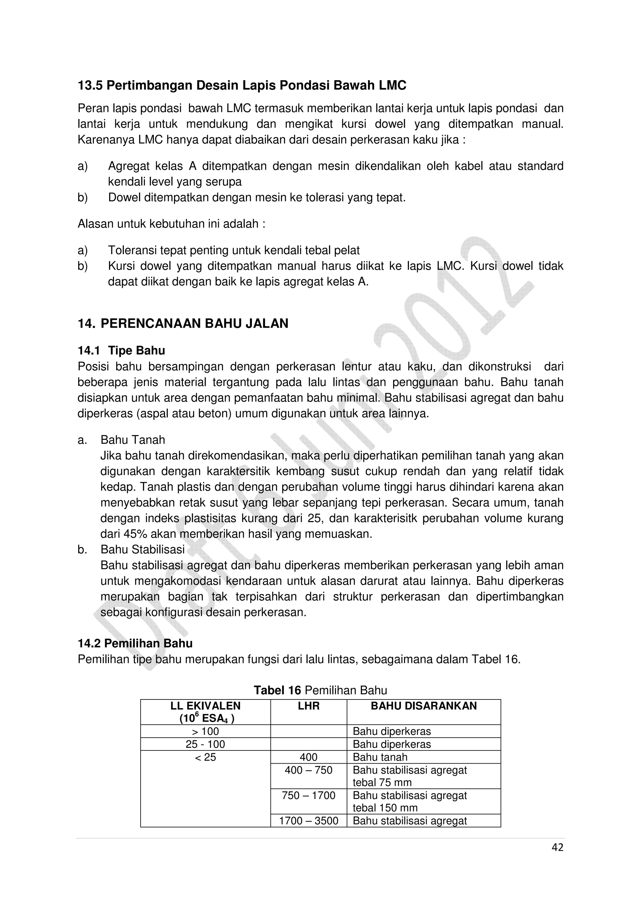 42
13.5 Pertimbangan Desain Lapis Pondasi Bawah LMC
Peran lapis pondasi bawah LMC termasuk memberikan lantai kerja untuk lapis pondasi dan
lantai kerja untuk mendukung dan mengikat kursi dowel yang ditempatkan manual.
Karenanya LMC hanya dapat diabaikan dari desain perkerasan kaku jika :
a) Agregat kelas A ditempatkan dengan mesin dikendalikan oleh kabel atau standard
kendali level yang serupa
b) Dowel ditempatkan dengan mesin ke tolerasi yang tepat.
Alasan untuk kebutuhan ini adalah :
a) Toleransi tepat penting untuk kendali tebal pelat
b) Kursi dowel yang ditempatkan manual harus diikat ke lapis LMC. Kursi dowel tidak
dapat diikat dengan baik ke lapis agregat kelas A.
14. PERENCANAAN BAHU JALAN
14.1 Tipe Bahu
Posisi bahu bersampingan dengan perkerasan lentur atau kaku, dan dikonstruksi dari
beberapa jenis material tergantung pada lalu lintas dan penggunaan bahu. Bahu tanah
disiapkan untuk area dengan pemanfaatan bahu minimal. Bahu stabilisasi agregat dan bahu
diperkeras (aspal atau beton) umum digunakan untuk area lainnya.
a. Bahu Tanah
Jika bahu tanah direkomendasikan, maka perlu diperhatikan pemilihan tanah yang akan
digunakan dengan karaktersitik kembang susut cukup rendah dan yang relatif tidak
kedap. Tanah plastis dan dengan perubahan volume tinggi harus dihindari karena akan
menyebabkan retak susut yang lebar sepanjang tepi perkerasan. Secara umum, tanah
dengan indeks plastisitas kurang dari 25, dan karakterisitk perubahan volume kurang
dari 45% akan memberikan hasil yang memuaskan.
b. Bahu Stabilisasi
Bahu stabilisasi agregat dan bahu diperkeras memberikan perkerasan yang lebih aman
untuk mengakomodasi kendaraan untuk alasan darurat atau lainnya. Bahu diperkeras
merupakan bagian tak terpisahkan dari struktur perkerasan dan dipertimbangkan
sebagai konfigurasi desain perkerasan.
14.2 Pemilihan Bahu
Pemilihan tipe bahu merupakan fungsi dari lalu lintas, sebagaimana dalam Tabel 16.
Tabel 16 Pemilihan Bahu
LL EKIVALEN
(10
6
ESA4 )
LHR BAHU DISARANKAN
> 100 Bahu diperkeras
25 - 100 Bahu diperkeras
< 25 400 Bahu tanah
400 – 750 Bahu stabilisasi agregat
tebal 75 mm
750 – 1700 Bahu stabilisasi agregat
tebal 150 mm
1700 – 3500 Bahu stabilisasi agregat
 