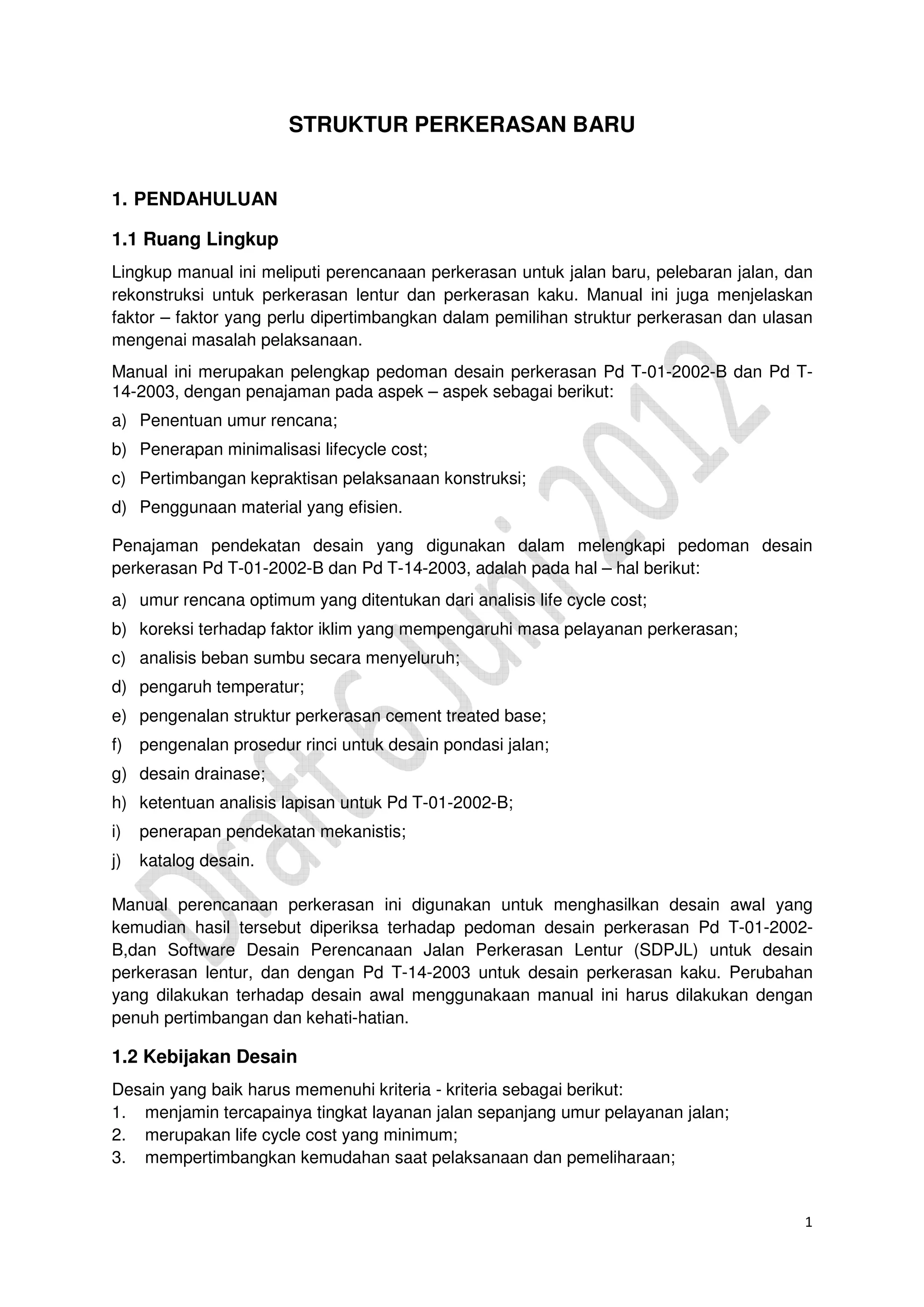 1
STRUKTUR PERKERASAN BARU
1. PENDAHULUAN
1.1 Ruang Lingkup
Lingkup manual ini meliputi perencanaan perkerasan untuk jalan baru, pelebaran jalan, dan
rekonstruksi untuk perkerasan lentur dan perkerasan kaku. Manual ini juga menjelaskan
faktor – faktor yang perlu dipertimbangkan dalam pemilihan struktur perkerasan dan ulasan
mengenai masalah pelaksanaan.
Manual ini merupakan pelengkap pedoman desain perkerasan Pd T-01-2002-B dan Pd T-
14-2003, dengan penajaman pada aspek – aspek sebagai berikut:
a) Penentuan umur rencana;
b) Penerapan minimalisasi lifecycle cost;
c) Pertimbangan kepraktisan pelaksanaan konstruksi;
d) Penggunaan material yang efisien.
Penajaman pendekatan desain yang digunakan dalam melengkapi pedoman desain
perkerasan Pd T-01-2002-B dan Pd T-14-2003, adalah pada hal – hal berikut:
a) umur rencana optimum yang ditentukan dari analisis life cycle cost;
b) koreksi terhadap faktor iklim yang mempengaruhi masa pelayanan perkerasan;
c) analisis beban sumbu secara menyeluruh;
d) pengaruh temperatur;
e) pengenalan struktur perkerasan cement treated base;
f) pengenalan prosedur rinci untuk desain pondasi jalan;
g) desain drainase;
h) ketentuan analisis lapisan untuk Pd T-01-2002-B;
i) penerapan pendekatan mekanistis;
j) katalog desain.
Manual perencanaan perkerasan ini digunakan untuk menghasilkan desain awal yang
kemudian hasil tersebut diperiksa terhadap pedoman desain perkerasan Pd T-01-2002-
B,dan Software Desain Perencanaan Jalan Perkerasan Lentur (SDPJL) untuk desain
perkerasan lentur, dan dengan Pd T-14-2003 untuk desain perkerasan kaku. Perubahan
yang dilakukan terhadap desain awal menggunakaan manual ini harus dilakukan dengan
penuh pertimbangan dan kehati-hatian.
1.2 Kebijakan Desain
Desain yang baik harus memenuhi kriteria - kriteria sebagai berikut:
1. menjamin tercapainya tingkat layanan jalan sepanjang umur pelayanan jalan;
2. merupakan life cycle cost yang minimum;
3. mempertimbangkan kemudahan saat pelaksanaan dan pemeliharaan;
 