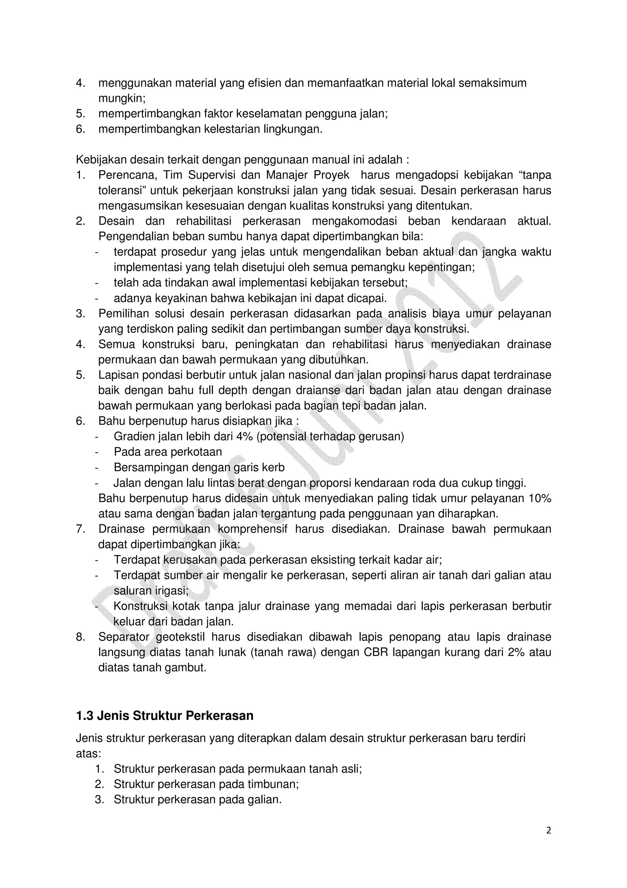 2
4. menggunakan material yang efisien dan memanfaatkan material lokal semaksimum
mungkin;
5. mempertimbangkan faktor keselamatan pengguna jalan;
6. mempertimbangkan kelestarian lingkungan.
Kebijakan desain terkait dengan penggunaan manual ini adalah :
1. Perencana, Tim Supervisi dan Manajer Proyek harus mengadopsi kebijakan “tanpa
toleransi” untuk pekerjaan konstruksi jalan yang tidak sesuai. Desain perkerasan harus
mengasumsikan kesesuaian dengan kualitas konstruksi yang ditentukan.
2. Desain dan rehabilitasi perkerasan mengakomodasi beban kendaraan aktual.
Pengendalian beban sumbu hanya dapat dipertimbangkan bila:
- terdapat prosedur yang jelas untuk mengendalikan beban aktual dan jangka waktu
implementasi yang telah disetujui oleh semua pemangku kepentingan;
- telah ada tindakan awal implementasi kebijakan tersebut;
- adanya keyakinan bahwa kebikajan ini dapat dicapai.
3. Pemilihan solusi desain perkerasan didasarkan pada analisis biaya umur pelayanan
yang terdiskon paling sedikit dan pertimbangan sumber daya konstruksi.
4. Semua konstruksi baru, peningkatan dan rehabilitasi harus menyediakan drainase
permukaan dan bawah permukaan yang dibutuhkan.
5. Lapisan pondasi berbutir untuk jalan nasional dan jalan propinsi harus dapat terdrainase
baik dengan bahu full depth dengan draianse dari badan jalan atau dengan drainase
bawah permukaan yang berlokasi pada bagian tepi badan jalan.
6. Bahu berpenutup harus disiapkan jika :
- Gradien jalan lebih dari 4% (potensial terhadap gerusan)
- Pada area perkotaan
- Bersampingan dengan garis kerb
- Jalan dengan lalu lintas berat dengan proporsi kendaraan roda dua cukup tinggi.
Bahu berpenutup harus didesain untuk menyediakan paling tidak umur pelayanan 10%
atau sama dengan badan jalan tergantung pada penggunaan yan diharapkan.
7. Drainase permukaan komprehensif harus disediakan. Drainase bawah permukaan
dapat dipertimbangkan jika:
- Terdapat kerusakan pada perkerasan eksisting terkait kadar air;
- Terdapat sumber air mengalir ke perkerasan, seperti aliran air tanah dari galian atau
saluran irigasi;
- Konstruksi kotak tanpa jalur drainase yang memadai dari lapis perkerasan berbutir
keluar dari badan jalan.
8. Separator geotekstil harus disediakan dibawah lapis penopang atau lapis drainase
langsung diatas tanah lunak (tanah rawa) dengan CBR lapangan kurang dari 2% atau
diatas tanah gambut.
1.3 Jenis Struktur Perkerasan
Jenis struktur perkerasan yang diterapkan dalam desain struktur perkerasan baru terdiri
atas:
1. Struktur perkerasan pada permukaan tanah asli;
2. Struktur perkerasan pada timbunan;
3. Struktur perkerasan pada galian.
 