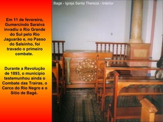 Bagé - Igreja Santa Thereza - Interior Em 11 de fevereiro, Gumercindo Saraiva invadiu o Rio Grande do Sul pelo Rio Jaguarão e, no Passo do Salsinho, foi travado o primeiro combate.  Durante a Revolução de 1893, o município testemunhou ainda o Combate das Traíras, o Cerco do Rio Negro e o Sítio de Bagé.   