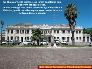 No Rio Negro, 300 prisioneiros foram degolados sem poderem esboçar defesa.  O Sítio de Bagé teve como palco a Praça da Matriz e a Catedral, que ficou sitiada quando os revolucionários tentaram tomar a cidade. Bagé - Centro Administrativo_Antiga Estação Ferroviária 