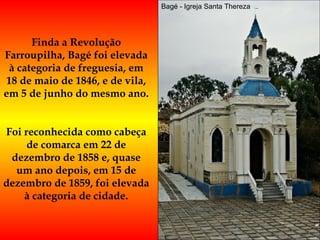 Bagé - Igreja Santa Thereza Finda a Revolução Farroupilha, Bagé foi elevada à categoria de freguesia, em 18 de maio de 1846, e de vila, em 5 de junho do mesmo ano.  Foi reconhecida como cabeça de comarca em 22 de dezembro de 1858 e, quase um ano depois, em 15 de dezembro de 1859, foi elevada à categoria de cidade. 
