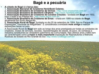 Bagé e a pecuária A cidade de Bagé é o berço das: 1.  Associação Nacional de Criadores Herd-Book Colares. 2.  Associação Brasileira de Criadores de Ovinos  -  http://www.arcoovinos.com.br/ 3.  Associação Brasileira de Hereford e Braford  -  http://www.hereford.com.br/ 4.  Associação Brasileira de Criadores de Cavalos Crioulos  - fundada em  Bagé  em 1932, hoje a sede é em Pelotas-Rs -  http://www.abccc.com.br/ 5.  Associação Brasileira de Criadores de Emas  - criada em 1999 na cidade de  Bagé , atualmente em Porto Alegre-Rs. 6.  Associação Rural de Bagé , fundada no dia 20 de setembro de 1904, fica no Parque de Exposições "Visconde de Magalhães". É considerada a entidade  mais antiga  a realizar exposições feiras no país.  A Associação Rural de  Bagé  tem sido ao longo dos anos prestigiada por todas as entidades de criadores, clubes de serviços, escolas, representações de classe, do povo, do comércio e indústria constituindo-se verdadeiro patrimônio da Comunidade. Nos últimos anos (1985) tem se caracterizado como  a maior e mais importante  exposição de Reprodutores e Matrizes Rústicas do Estado do Rio Grande do Sul.  http://www.ruralbage.com.br/ 