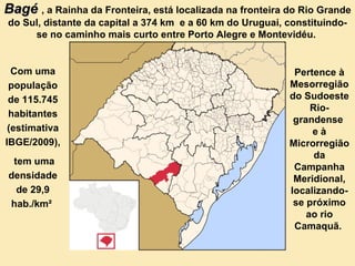 Bagé  , a Rainha da Fronteira, está localizada na fronteira do Rio Grande do Sul, distante da capital a 374 km  e a 60 km do Uruguai, constituindo-se no caminho mais curto entre Porto Alegre e Montevidéu.   Com uma população de 115.745 habitantes (estimativa IBGE/2009), tem uma densidade de 29,9 hab./km²   Pertence à Mesorregião do Sudoeste Rio-grandense  e à Microrregião da Campanha Meridional, localizando-se próximo ao rio Camaquã.  