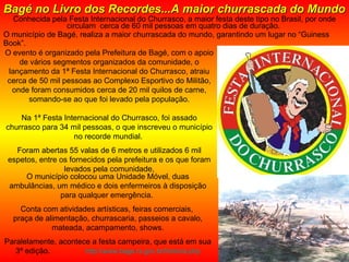 Conhecida pela Festa Internacional do Churrasco, a maior festa deste tipo no Brasil, por onde circulam  cerca de 60 mil pessoas em quatro dias de duração.  O município de Bagé, realiza a maior churrascada do mundo, garantindo um lugar no “Guiness Book”.  Bagé no Livro dos Recordes...A maior churrascada do Mundo   O evento é organizado pela Prefeitura de Bagé, com o apoio de vários segmentos organizados da comunidade, o lançamento da 1ª Festa Internacional do Churrasco, atraiu cerca de 50 mil pessoas ao Complexo Esportivo do Militão, onde foram consumidos cerca de 20 mil quilos de carne, somando-se ao que foi levado pela população. Na 1ª Festa Internacional do Churrasco, foi assado churrasco para 34 mil pessoas, o que inscreveu o município no recorde mundial.  Foram abertas 55 valas de 6 metros e utilizados 6 mil espetos, entre os fornecidos pela prefeitura e os que foram levados pela comunidade, O município colocou uma Unidade Móvel, duas ambulâncias, um médico e dois enfermeiros à disposição para qualquer emergência.  Conta com atividades artísticas, feiras comerciais,  praça de alimentação, churrascaria, passeios a cavalo, mateada, acampamento, shows. Paralelamente, acontece a festa campeira, que está em sua 3ª edição.  http://www.bage.rs.gov.br/historia.php 